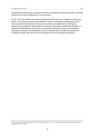 2. Objectivos da CIF                                                                                         CIF


instrumento apropriado para o desenvolvimento de legislação internacional sobre os direitos
humanos bem como de legislação a nível nacional.

A CIF é útil num âmbito muito largo de aplicações diferentes, por exemplo, em segurança
social, na avaliação da gestão dos cuidados de saúde, em inquéritos à população a nível
local, nacional e internacional. Oferece uma estrutura conceptual para a informação
aplicável aos cuidados de saúde pessoais, incluindo a prevenção, a promoção da saúde e a
melhoria da participação, removendo ou atenuando as barreiras sociais e estimulando a
atribuição de apoios e de facilitadores sociais. É também útil no estudo dos sistemas de
cuidados de saúde, tanto em termos de avaliação como de formulação de políticas.




sua 48ª sessão em 20 de Dezembro de 1993 (resolução 48/96). Nova York, NY, Departamento de Informações Públicas
das Nações Unidas, 1994.


                                                       10
 