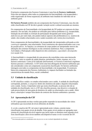 3. Propriedades da CIF                                                                                 CIF


O primeiro componente dos Factores Contextuais é uma lista de Factores Ambientais.
Estes têm um impacto sobre todos os componentes da funcionalidade e da incapacidade e
estão organizados de forma sequencial, do ambiente mais imediato do indivíduo até ao
ambiente geral.

Os Factores Pessoais também são um componente dos Factores Contextuais, mas eles não
estão classificados na CIF devido à grande variação social e cultural associada aos mesmos.

Os componentes de Funcionalidade e da Incapacidade da CIF podem ser expressos de duas
maneiras. Por um lado, eles podem ser utilizados para indicar problemas (e.g. incapacidade,
limitação da actividade ou restrição de participação designadas pelo termo genérico
deficiência); por outro lado, eles podem indicar aspectos não problemáticos (i.e. neutros) da
saúde e dos estados relacionados com a saúde resumidos sob o termo funcionalidade).

Estes componentes da funcionalidade e da incapacidade são interpretados utilizando-se três
constructos separados, mas relacionados. Estes constructos são operacionalizados com o uso
de qualificadores. As funções e as estruturas do corpo podem ser interpretadas através das
alterações dos sistemas fisiológicos ou das estruturas anatómicas. Para o componente
Actividades e Participação estão disponíveis dois constructos: capacidade e desempenho
(ver secção 4.2).

A funcionalidade e a incapacidade de uma pessoa são concebidas como uma interacção
dinâmica 10 entre os estados de saúde (doenças, perturbações, lesões, traumas, etc.) e os
factores contextuais. Como já foi indicado anteriormente, os Factores Contextuais englobam
factores pessoais e ambientais. A CIF inclui uma lista abrangente de factores ambientais que
são considerados como um componente essencial da classificação. Os factores ambientais
interagem com todos os componentes da funcionalidade e da incapacidade. O constructo
básico do componente dos Factores Ambientais é o impacto facilitador ou limitador das
características do mundo físico, social e atidudinal.

3.3 Unidade de classificação
A CIF classifica a saúde e os estados relacionados com a saúde. A unidade de classificação
corresponde, portanto, a categorias dentro dos domínios da saúde e daqueles relacionados
com a saúde. Assim, é importante notar que nesta classificação, as pessoas não são as
unidades de classificação, isto é, a CIF não classifica pessoas, mas descreve a situação de
cada pessoa dentro de uma gama de domínios de saúde ou relacionados com a saúde. Além
disso, a descrição é sempre feita dentro do contexto dos factores ambientais e pessoais.

3.4 Apresentação da CIF
A CIF é apresentada em duas versões para poder responder às necessidades dos vários
utilizadores que necessitam de níveis diferentes de detalhe.

A versão completa da CIF, tal como é apresentada neste volume, consiste numa
classificação com quatro níveis de detalhe. Estes quatro níveis podem ser agregados num
sistema de classificação de nível superior que inclui todos os domínios num segundo nível.
Esta classificação a dois níveis também está disponível numa versão resumida da CIF.

10
     Esta interacção pode ser considerada como um processo ou um resultado dependendo do utilizador.


                                                           12
 