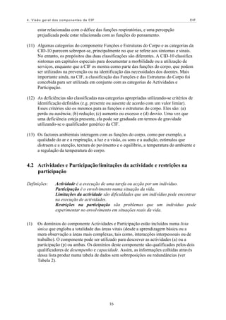 4. Visão geral dos componentes da CIF                                                     CIF


      estar relacionadas com o défice das funções respiratórias, e uma percepção
      prejudicada pode estar relacionada com as funções do pensamento.

(11) Algumas categorias do componente Funções e Estruturas do Corpo e as categorias da
     CID-10 parecem sobrepor-se, principalmente no que se refere aos sintomas e sinais.
     No entanto, os propósitos das duas classificações são diferentes. A CID-10 classifica
     sintomas em capítulos especiais para documentar a morbilidade ou a utilização de
     serviços, enquanto que a CIF os mostra como parte das funções do corpo, que podem
     ser utilizados na prevenção ou na identificação das necessidades dos doentes. Mais
     importante ainda, na CIF, a classificação das Funções e das Estruturas do Corpo foi
     concebida para ser utilizada em conjunto com as categorias de Actividades e
     Participação.

(12) As deficiências são classificadas nas categorias apropriadas utilizando-se critérios de
     identificação definidos (e.g. presente ou ausente de acordo com um valor limiar).
     Esses critérios são os mesmos para as funções e estruturas do corpo. Eles são: (a)
     perda ou ausência; (b) redução; (c) aumento ou excesso e (d) desvio. Uma vez que
     uma deficiência esteja presente, ela pode ser graduada em termos de gravidade
     utilizando-se o qualificador genérico da CIF.

(13) Os factores ambientais interagem com as funções do corpo, como por exemplo, a
     qualidade do ar e a respiração, a luz e a visão, os sons e a audição, estímulos que
     distraem e a atenção, textura do pavimento e o equilíbrio, a temperatura do ambiente e
     a regulação da temperatura do corpo.


4.2 Actividades e Participação/limitações da actividade e restrições na
    participação

Definições:    Actividade é a execução de uma tarefa ou acção por um indivíduo.
               Participação é o envolvimento numa situação da vida.
               Limitações da actividade são dificuldades que um indivíduo pode encontrar
               na execução de actividades.
               Restrições na participação são problemas que um indivíduo pode
               experimentar no envolvimento em situações reais da vida.


(1)   Os domínios do componente Actividades e Participação estão incluídos numa lista
      única que engloba a totalidade das áreas vitais (desde a aprendizagem básica ou a
      mera observação a áreas mais complexas, tais como, interacções interpessoais ou de
      trabalho). O componente pode ser utilizado para descrever as actividades (a) ou a
      participação (p) ou ambas. Os domínios deste componente são qualificados pelos dois
      qualificadores de desempenho e capacidade. Assim, as informações colhidas através
      dessa lista produz numa tabela de dados sem sobreposições ou redundâncias (ver
      Tabela 2).




                                             16
 