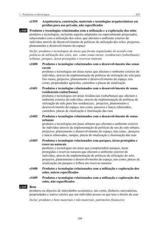 1. Produtos e tecnologia                                                                 CIF


        e1559     Arquitectura, construção, materiais e tecnologias arquitectónicas em
                  prédios para uso privado, não especificados
e160 Produtos e tecnologias relacionados com a utilização e a exploração dos solos
     produtos e tecnologias, incluindo aqueles adaptados ou especialmente projectados,
     relacionados com a utilização dos solos, que afectam o ambiente exterior do
     indivíduo através do desenvolvimento de políticas de utilização dos solos, projectos,
     planeamento e desenvolvimento do espaço
        Inclui: produtos e tecnologias de áreas que foram organizadas de acordo com
        políticas de utilização dos solos, tais como zonas rurais, residenciais (suburbanas),
        urbanas, parques, áreas protegidas e reservas naturais
        e1600     Produtos e tecnologias relacionados com o desenvolvimento das zonas
                  rurais
                  produtos e tecnologias em áreas rurais que afectam o ambiente exterior do
                  indivíduo, através da implementação de políticas de utilização do solo para
                  fins rurais, projectos, planeamento e desenvolvimento do espaço, tais
                  como, propriedades agrícolas, caminhos e placas de sinalização
        e1601     Produtos e tecnologias relacionados com o desenvolvimento de zonas
                  residenciais (suburbanas)
                  produtos e tecnologias em áreas residenciais (suburbanas) que afectam o
                  ambiente exterior do indivíduo, através da implementação de políticas de
                  utilização do solo para fins residenciais, projectos, planeamento e
                  desenvolvimento do espaço, tais como, passeios e lancis rebaixados,
                  caminhos, placas de sinalização e iluminação das ruas
        e1602     Produtos e tecnologias relacionados com o desenvolvimento de zonas
                  urbanas
                  produtos e tecnologias em áreas urbanas que afectam o ambiente exterior
                  do indivíduo através da implementação de políticas de uso do solo urbano,
                  projectos, planeamento e desenvolvimento do espaço, tais como , passeios
                  e lancis rebaixados, rampas, placas de sinalização e iluminação das ruas
        e1603     Produtos e tecnologias relacionados com parques, áreas protegidas e
                  reservas naturais
                  produtos e tecnologias em áreas que compreendem parques, áreas
                  protegidas e reservas naturais que afectam o ambiente exterior do
                  indivíduo, através da implementação de políticas de utilização do solo,
                  projectos, planeamento e desenvolvimento do espaço, tais como, placas de
                  sinalização em parques e trilhos em reservas naturais
        e1608     Produtos e tecnologias relacionados com a utilização e exploração dos
                  solos, outros especificados
        e1609     Produtos e tecnologias relacionados com a utilização e exploração dos
                  solos, não especificados
e165 Bens
     produtos ou objectos de intercâmbio económico, tais como, dinheiro, mercadorias,
     propriedades e outros valores que um indivíduo possui ou que tem o direito de usar
        Inclui: produtos e bens materiais e não materiais, património financeiro




                                             160
 