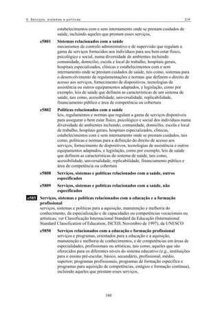 5. Serviços, sistemas e políticas                                                           CIF


                  estabelecimentos com e sem internamento onde se prestam cuidados de
                  saúde, incluindo aqueles que prestam esses serviços,
        e5801     Sistemas relacionados com a saúde
                  mecanismos de controlo administrativo e de supervisão que regulam a
                  gama de serviços fornecidos aos indivíduos para seu bem estar físico,
                  psicológico e social, numa diversidade de ambientes incluindo
                  comunidade, domicílio, escola e local de trabalho, hospitais gerais,
                  hospitais especializados, clínicas e estabelecimentos com e sem
                  internamento onde se prestam cuidados de saúde, tais como, sistemas para
                  o desenvolvimento de regulamentações e normas que definem o direito de
                  acesso aos serviços, fornecimento de dispositivos, tecnologias de
                  assistência ou outros equipamentos adaptados, e legislação, como por
                  exemplo, leis de saúde que definem as características de um sistema de
                  saúde, tais como, acessibilidade, universalidade, replicabilidade,
                  financiamento público e área de competência ou cobertura
        e5802     Políticas relacionados com a saúde
                  leis, regulamentos e normas que regulam a gama de serviços disponíveis
                  para assegurar o bem estar físico, psicológico e social dos indivíduos numa
                  diversidade de ambientes incluindo, comunidade, domicílio, escola e local
                  de trabalho, hospitais gerais, hospitais especializados, clínicas,
                  estabelecimentos com e sem internamento onde se prestam cuidados, tais
                  como, políticas e normas para a definição do direito de acesso aos
                  serviços, fornecimento de dispositivos, tecnologias de assistência e outros
                  equipamentos adaptados, e legislação, como por exemplo, leis de saúde
                  que definem as características do sistema de saúde, tais como,
                  acessibilidade, universalidade, replicabilidade, financiamento público e
                  área de competência ou cobertura
        e5808     Serviços, sistemas e políticas relacionados com a saúde, outros
                  especificados
        e5809     Serviços, sistemas e políticas relacionados com a saúde, não
                  especificados
e585 Serviços, sistemas e políticas relacionados com a educação e a formação
     profissional
     serviços, sistemas e políticas para a aquisição, manutenção e melhoria do
     conhecimento, da especialização e de capacidades ou competências vocacionais ou
     artísticas; ver Classificação Internacional Standard da Educação (International
     Standard Classification of Education, ISCED, Novembro de 1997), da UNESCO
        e5850     Serviços relacionados com a educação e formação profissional
                  serviços e programas, orientados para a educação e a aquisição,
                  manutenção e melhoria de conhecimentos, e de competências em áreas de
                  especialidades, profissionais ou artísticas, tais como, aqueles que são
                  oferecidos para os diferentes níveis do sistema educativo (e.g., instituições
                  para o ensino pré-escolar, básico, secundário, profissional, médio,
                  superior; programas profissionais, programas de formação específica e
                  programas para aquisição de competências, estágios e formação contínua),
                  incluindo aqueles que prestam esses serviços,




                                             180
 