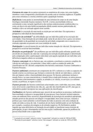 CIF                                                               Anexo 1. Questões de taxonomia e de terminologia


Estruturas do corpo são as partes estruturais ou anatómicas do corpo, tais como órgãos,
membros e seus componentes classificados de acordo com os sistemas orgânicos. O padrão
para essas estruturas é a norma estatística para a população humana.
Deficiência é uma perda ou anormalidade de uma estrutura do corpo ou de uma função
fisiológica (incluindo funções mentais). Na CIF, o termo anormalidade refere-se
estritamente a uma variação significativa das normas estatisticamente estabelecidas (i.e.
como um desvio de uma média na população obtida usando normas padronizadas de
medida) e deve ser utilizado apenas neste sentido.
Actividade é a execução de uma tarefa ou acção por um indivíduo. Ela representa a
perspectiva individual da funcionalidade.
Limitações da actividade18 são dificuldades que um indivíduo pode ter na execução das
actividades. Uma limitação da actividade pode variar de um desvio leve a grave em termos
da quantidade ou da qualidade na execução da actividade comparada com a maneira ou a
extensão esperada em pessoas sem essa condição de saúde.
Participação é o envolvimento de um indivíduo numa situação da vida real. Ela representa a
perspectiva social da funcionalidade.
Restrições na participação19 são problemas que um indivíduo pode enfrentar quando está
envolvido em situações da vida real. A presença da restrição de participação é determinada
pela comparação entre a participação individual com aquela esperada de um indivíduo sem
deficiência naquela cultura ou sociedade.
Factores contextuais são os factores que, em conjunto, constituem o contexto completo da
vida de um indivíduo e, em particular, a base sobre a qual os estados de saúde são
classificados na CIF. Há dois componentes dos factores contextuais: Factores Ambientais e
Factores Pessoais.
Factores ambientais constituem um componente da CIF e referem-se a todos os aspectos do
mundo externo ou extrínseco que formam o contexto da vida de um indivíduo e, como tal,
têm um impacto sobre a funcionalidade dessa pessoa. Os factores ambientais incluem o
mundo físico e as suas características, o mundo físico criado pelo homem, as outras pessoas
em diferentes relacionamentos e papéis, as atitudes e os valores, os serviços e os sistemas
sociais, as políticas, as regras e as leis.
Factores pessoais são factores contextuais relacionados com o indivíduo, tais como, idade,
sexo, nível social, experiências da vida, etc., que não são classificados na CIF, mas que os
utilizadores podem incorporar nas suas aplicações da classificação.
Facilitadores são factores ambientais que, através da sua ausência ou presença, melhoram a
funcionalidade e reduzem a incapacidade de uma pessoa. Estes factores incluem aspectos
como um ambiente físico acessível, disponibilidade de tecnologia de assistência apropriada,
atitudes positivas das pessoas em relação à incapacidade, bem como serviços, sistemas e
políticas que visam aumentar o envolvimento de todas as pessoas com uma condição de
saúde em todas as áreas da vida. A ausência de um factor também pode ser um facilitador,
por exemplo, a ausência de estigma ou de atitudes negativas. Os facilitadores podem
impedir que uma deficiência ou limitação da actividade se transforme numa restrição de
participação, já que o desempenho real de uma acção é melhorado, apesar do problema da
pessoa relacionado com a capacidade.


18
     “Limitação de actividade” substitui o termo “incapacidade” utilizado na versão de 1980 da ICIDH.
19
      “Restrição de participação” substitui o termo “desvantagem” utilizado na versão de 1980 da ICIDH.


                                                      187
 