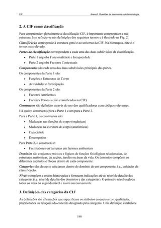 CIF                                                       Anexo1. Questões de taxonomia e de terminologia




2. A CIF como classificação
Para compreender globalmente a classificação CIF, é importante compreender a sua
estrutura. Isto reflecte-se nas definições dos seguintes termos e é ilustrado na Fig. 2.
Classificação corresponde à estrutura geral e ao universo da CIF. Na hierarquia, este é o
termo mais elevado.
Partes da classificação correspondem a cada uma das duas subdivisões da classificação.
      •   Parte 1 engloba Funcionalidade e Incapacidade
      •   Parte 2 engloba Factores Contextuais
Componentes são cada uma das duas subdivisões principais das partes.
Os componentes da Parte 1 são:
      •   Funções e Estruturas do Corpo
      •   Actividades e Participação.
Os componentes da Parte 2 são:
      •   Factores Ambientais
      •   Factores Pessoais (não classificados na CIF).
Constructos são definidos através do uso dos qualificadores com códigos relevantes.
Há quatro constructos para a Parte 1 e um para a Parte 2.
Para a Parte 1, os constructos são:
      •   Mudanças nas funções do corpo (orgânicas)
      •   Mudanças na estrutura do corpo (anatómicas)
      •   Capacidade
      •   Desempenho
Para Parte 2, o constructo é:
      •   Facilitadores ou barreiras em factores ambientais
Domínios são conjuntos práticos e lógicos de funções fisiológicas relacionadas, de
estruturas anatómicas, de acções, tarefas ou áreas da vida. Os domínios compõem os
diferentes capítulos e blocos dentro de cada componente.
Categorias são classes e subclasses dentro do domínio de um componente, i.e., unidades de
classificação.
Níveis compõem a ordem hierárquica e fornecem indicações até ao nível de detalhe das
categorias (i.e. nível de detalhe dos domínios e das categorias). O primeiro nível engloba
todos os itens do segundo nível e assim sucessivamente.

3. Definições das categorias da CIF
As definições são afirmações que especificam os atributos essenciais (i.e. qualidades,
propriedades ou relações) do conceito designado pela categoria. Uma definição estabelece



                                               190
 