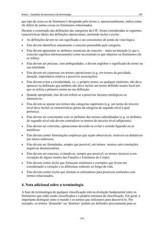 Anexo 1. Questões de taxonomia e de terminologia                                            CIF


que tipo de coisa ou de fenómeno é designado pelo termo e, operacionalmente, indica como
ele difere de outras coisas ou fenómenos relacionados.
Durante a construção das definições das categorias da CIF, foram consideradas as seguintes
características ideais das definições operacionais, incluindo inclui e exclui:
•   As definições devem ter um significado e ser consistentes do ponto de vista lógico.
•   Elas devem identificar unicamente o conceito pretendido pela categoria.
•   Elas devem apresentar os atributos essenciais do conceito – tanto na intenção (o que o
    conceito significa intrinsecamente) como na extensão (a que objectos ou fenómenos ela
    se refere).
•   Elas devem ser precisas, sem ambiguidades, e devem englobar o significado do termo na
    sua totalidade.
•   Elas devem ser expressas em termos operacionais (e.g. em termos da gravidade,
    duração, importância relativa e possíveis associações).
•   Elas devem evitar a circularidade, i.e., o próprio termo, ou qualquer sinónimo, não deve
    aparecer na definição que também não deve incluir um termo definido noutro local em
    que se utiliza o primeiro termo na sua definição.
•   Quando apropriado, elas devem referir-se a possíveis factores etiológicos ou
    interactivos.
•   Elas devem-se ajustar aos termos das categorias superiores (e.g. um termo do terceiro
    nível deve incluir as características gerais da categoria de segundo nível à qual
    pertence).
•   Elas devem ser consistentes com os atributos dos termos subordinados (e.g. os atributos
    do segundo nível não devem contradizer os termos do terceiro nível subjacente).
•   Elas devem ser concretas, operacionais devendo-se evitar o sentido figurado ou as
    metáforas.
•   Elas devem conter formulações empíricas que sejam observáveis, testáveis ou dedutíveis
    por meios indirectos.
•   Elas devem ser formuladas, sempre que possível, em termos neutros sem conotações
    negativas desnecessárias.
•   Elas devem ser concisas, evitando-se, sempre que possível, os termos técnicos (com
    excepção de alguns termos das Funções e Estruturas do Corpo).
•   Elas devem conter inclui que forneçam sinónimos e exemplos que levem em
    consideração a variação e as diferenças culturais ao longo da vida.
•   Elas devem conter exclui que alertem os utilizadores para possíveis confusões com
    termos relacionados.

4. Nota adicional sobre a terminologia
A base da terminologia de qualquer classificação está na distinção fundamental entre os
fenómenos que estão sendo classificados e a própria estrutura da classificação. Em geral, é
importante distinguir entre o mundo e os termos que utilizamos para descrevê-lo. Por
exemplo, os termos ‘dimensão’ ou ‘domínio’ podem ser definidos precisamente para se



                                                   191
 