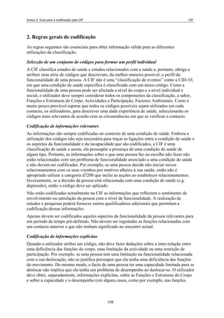 Anexo 2. Guia para a codificação pela CIF                                                 CIF




2. Regras gerais de codificação
As regras seguintes são essenciais para obter informação válida para as diferentes
utilizações da classificação.

Selecção de um conjunto de códigos para formar um perfil individual
A CIF classifica estados de saúde e estados relacionados com a saúde e, portanto, obriga a
atribuir uma série de códigos que descrevam, da melhor maneira possível, o perfil da
funcionalidade de uma pessoa. A CIF não é uma “classificação de eventos” como a CID-10,
em que uma condição de saúde específica é classificada com um único código. Como a
funcionalidade de uma pessoa pode ser afectada a nível do corpo e a nível individual e
social, o utilizador deve sempre considerar todos os componentes da classificação, a saber,
Funções e Estruturas do Corpo, Actividades e Participação, Factores Ambientais. Como é
muito pouco provável esperar que todos os códigos possíveis sejam utilizados em cada
contacto, os utilizadores, para descrever uma dada experiência de saúde, seleccionarão os
códigos mais relevantes de acordo com as circunstâncias em que se verificar o contacto.

Codificação de informações relevantes
As informações são sempre codificadas no contexto de uma condição de saúde. Embora a
utilização dos códigos não seja necessária para traçar as ligações entre a condição de saúde e
os aspectos da funcionalidade e da incapacidade que são codificados, a CIF é uma
classificação de saúde e assim, ela pressupõe a presença de uma condição de saúde de
algum tipo. Portanto, as informações sobre o que uma pessoa faz ou escolhe não fazer não
estão relacionadas com um problema de funcionalidade associado a uma condição de saúde
e não devem ser codificadas. Por exemplo, se uma pessoa decide não iniciar novos
relacionamentos com os seus vizinhos por motivos alheios à sua saúde, então não é
apropriado utilizar a categoria d7200 que inclui as acções ao estabelecer relacionamentos.
Inversamente, se a decisão da pessoa está relacionada com uma condição de saúde (e.g.
depressão), então o código deve ser aplicado.
Não estão codificadas actualmente na CIF as informações que reflectem o sentimento de
envolvimento ou satisfação da pessoa com o nível de funcionalidade. A realização de
estudos e pesquisas poderá fornecer outros qualificadores adicionais que permitam a
codificação dessas informações.
Apenas devem ser codificados aqueles aspectos da funcionalidade da pessoa relevantes para
um período de tempo pré-definido. Não devem ser registadas as funções relacionadas com
um contacto anterior e que não tenham significado no encontro actual.

Codificação de informações explícitas
Quando o utilizador atribui um código, não deve fazer deduções sobre a inter-relação entre
uma deficiência das funções do corpo, uma limitação da actividade ou uma restrição de
participação. Por exemplo, se uma pessoa tem uma limitação na funcionalidade relacionada
com a sua deslocação, não se justifica pressupor que ela tenha uma deficiência das funções
do movimento. Do mesmo modo, o facto de uma pessoa ter uma capacidade limitada para se
deslocar não implica que ela tenha um problema de desempenho ao deslocar-se. O utilizador
deve obter, separadamente, informações explícitas, sobre as Funções e Estruturas do Corpo
e sobre a capacidade e o desempenho (em alguns casos, como por exemplo, nas funções



                                             198
 