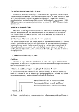 CIF                                                          Anexo 2. Guia para a codificação pela CIF



Correlativos estruturais das funções do corpo

As classificações das Funções do Corpo e das Estruturas do Corpo foram concebidas para
funcionar em paralelo. Quando é utilizado um código de função do corpo, o utilizador deve
verificar se o código da estrutura correspondente é aplicável. Por exemplo, as funções
orgânicas incluem sentidos humanos básicos como "Visão e funções relacionadas" - b210-
b229 e os seus correspondentes estruturais situam-se entre s210 e s230 "Olho e estruturas
relacionadas".

Inter-relação entre deficiências

As deficiências podem originar outras deficiências. Por exemplo, um problema de força
muscular pode prejudicar as funções de movimento, as funções cardíacas podem estar
relacionadas com as funções respiratórias, a percepção pode estar relacionada com as
funções do pensamento.
Identificação das deficiências nas funções do corpo (orgânicas)
Para aquelas deficiências que nem sempre podem ser observadas directamente (e.g. funções
mentais), o utilizador pode inferir a deficiência a partir da observação do comportamento.
Por exemplo, num cenário clínico, a memória pode ser avaliada através da aplicação de
testes padronizados e, embora não seja possível efectivamente "observar" a função do
cérebro, é razoável presumir, a partir dos resultados dos testes, que as funções da memória
estão prejudicadas.


4.2 Codificação das estruturas do corpo

Definições
As estruturas do corpo são as partes anatómicas do corpo como órgãos, membros e seus
componentes. As deficiências são problemas na função ou estrutura do corpo, tais como, um
desvio ou perda significativos.

Utilização de qualificadores para a codificação de estruturas do corpo
As estruturas do corpo são codificadas com três qualificadores. O primeiro qualificador
descreve a extensão ou grau da deficiência, o segundo qualificador é utilizado para indicar a
natureza da mudança e o terceiro indica a localização da deficiência.


                                     Extensão da deficiência (primeiro qualificador
                                     Natureza da deficiência (segundo qualificador)
                                     Localização da deficiência (terceiro qualificador)


  s7300.__ __ __

Na Tabela 1 estão indicados os esquemas descritivos utilizados para os três qualificadores.




                                            201
 