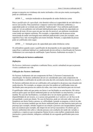 CIF                                                          Anexo 2. Guia para a codificação pela CIF


porque os passeios na vizinhança são muito inclinados e têm um piso muito escorregadio,
pode ser codificado como:

      d4500. 3 __ restrição moderada no desempenho de andar distâncias curtas

Para o qualificador de capacidade, este domínio refere-se à capacidade de um indivíduo se
mover sem auxílio. Para neutralizar o impacto variável dos diferentes ambientes, a
capacidade pode ser avaliada num ambiente "padronizado". Esse ambiente padronizado
pode ser: (a) um ambiente real utilizado habitualmente para avaliação de capacidade em
situações de teste; (b) nos casos em que isto não for possível, um ambiente considerado
como tendo um impacto uniforme. Por exemplo, a capacidade real da pessoa acima
mencionada de andar sem bengala num ambiente padronizado (como por exemplo, com
superfície lisa e não escorregadia) será muito limitada. Portanto, a capacidade da pessoa
pode ser codificada como segue:

      d4500. __ 3 limitação grave de capacidade para andar distâncias curtas

Os utilizadores quando usam o qualificador de desempenho ou de capacidade e desejam
especificar o ambiente habitual ou o padronizado devem utilizar a classificação de Factores
Ambientais (ver convenção de codificação 3 para Factores Ambientais na secção 3 )

4.4 Codificação de factores ambientais

Definições

Os Factores Ambientais compõem o ambiente físico, social e atitudinal em que as pessoas
vivem e conduzem sua vida.

Utilização dos Factores Ambientais

Os Factores Ambientais são um componente da Parte 2 (Factores Contextuais) da
classificação. Os factores ambientais devem ser considerados para cada componente da
funcionalidade e codificados de acordo com uma das três convenções descritas na secção 3 .
Os factores ambientais devem ser codificados sob a perspectiva da pessoa cuja situação está
sendo descrita. Por exemplo, as rampas com piso liso podem ser codificadas como um
facilitador para uma pessoa em cadeira de rodas, mas como uma barreira para um invisual.
O qualificador indica até que ponto um factor é um facilitador ou uma barreira. Há vários
motivos pelos quais um factor ambiental pode ser um facilitador ou uma barreira, e em que
medida. No caso dos facilitadores, o avaliador deve ter em mente questões como a
disponibilidade de um recurso, se o acesso está garantido ou é variável, se é de boa ou de
má qualidade e assim por diante. No caso de barreiras, pode ser relevante saber com que
frequência um factor limita a pessoa, se a dificuldade é grande ou pequena, evitável ou não.
Deve-se ter em mente também que um factor ambiental pode ser uma barreira tanto pela sua
presença (por exemplo, atitudes negativas em relação a pessoas com incapacidades) quanto
pela sua ausência (por exemplo, não dispor de um serviço necessário). Os efeitos que os
factores ambientais têm sobre a vida das pessoas com condições de saúde são variados e
complexos, e espera-se que as pesquisas futuras levem a uma melhor compreensão desta
interacção e, possivelmente, indiquem a utilidade de um segundo qualificador para esses
factores.



                                             205
 
