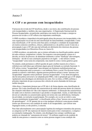 Anexo 5

A CIF e as pessoas com incapacidades

O processo de revisão da CIF beneficiou, desde o seu início, das contribuições de pessoas
com incapacidades e, também, das suas organizações. A Organização Internacional de
Pessoas Incapacitadas, em particular, participou com muito do seu tempo e energia no
processo de revisão e a CIF reflecte essa importante contribuição.
A OMS reconhece a importância da participação plena das pessoas com incapacidades e das
suas organizações na revisão de uma classificação de funcionalidade e incapacidade. Como
uma classificação, a CIF servirá como base para a avaliação e a medição da incapacidade
em muitos contextos científicos, clínicos, administrativos e de política social. Como tal, a
preocupação é que a CIF não seja mal utilizada em detrimento dos interesses das pessoas
com incapacidades (ver Directrizes Éticas no Anexo 6).
A OMS reconhece, em particular, que os termos utilizados na classificação podem, apesar
de todos esforços, estigmatizar e rotular. Em resposta a esta preocupação, tomou-se a
decisão, no início do processo, de abandonar totalmente o termo "handicap" (desvantagem,
limitação) – devido às suas conotações pejorativas em inglês – e não utilizar o termo
"incapacidade" como nome do componente, mas mantê-lo como o termo genérico geral.
No entanto, ainda permanece a difícil questão de qual a melhor maneira de se fazer a
referência aos indivíduos que enfrentam algum grau de limitação ou restrição funcional. A
CIF utiliza o termo “incapacidade” para designar um fenómeno multidimensional que
resulta da interacção entre as pessoas e o seu ambiente físico e social. Por diversas razões,
quando se referem a indivíduos, algumas pessoas preferem utilizar o termo “pessoas com
incapacidade’ enquanto outras preferem “pessoas incapacitadas”. À luz desta divergência,
não há uma prática universal a ser adoptada pela OMS, e não é apropriado que a CIF adopte
rigidamente uma abordagem em detrimento de outra. Em vez disto, a OMS confirma o
princípio importante de que as pessoas têm o direito de serem chamadas da forma que
melhor desejem.
Além disso, é importante destacar que a CIF não é, de forma alguma, uma classificação de
pessoas. Ela é uma classificação das características de saúde das pessoas dentro do contexto
das situações individuais de vida e dos impactos ambientais. A interacção das características
de saúde com os factores contextuais é que produz a incapacidade. Assim, os indivíduos não
devem ser reduzidos ou caracterizados apenas em termos das suas deficiências, limitações
da actividade, ou restrições na participação. Por exemplo, em vez de ser referir a uma
“pessoa mentalmente incapacitada”, a classificação utiliza a frase “pessoa com um problema
de aprendizagem”. A CIF garante isto ao evitar qualquer referência a uma pessoa usando
termos que descrevem a sua condição de saúde ou de incapacidade, e por utilizar uma
linguagem neutra, se não positiva, e concreta.
Para lidar adicionalmente com a preocupação legítima da rotulagem sistemática das pessoas,
as categorias na CIF são expressas de maneira neutra para evitar o menosprezo, o estigma e
as conotações inadequadas. No entanto, esta abordagem traz consigo o problema que
poderia ser chamado de “saneamento de termos”. Os atributos negativos da condição de
saúde de uma pessoa e a maneira como as outras pessoas reagem a essa condição são


                                             215
 