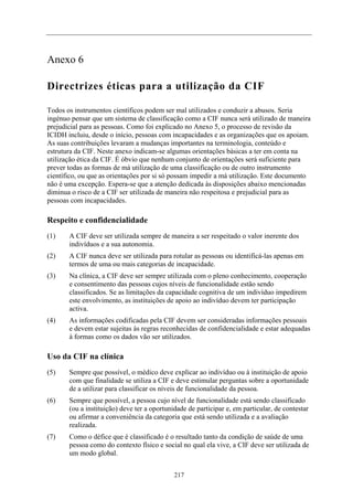 Anexo 6

Directrizes éticas para a utilização da CIF

Todos os instrumentos científicos podem ser mal utilizados e conduzir a abusos. Seria
ingénuo pensar que um sistema de classificação como a CIF nunca será utilizado de maneira
prejudicial para as pessoas. Como foi explicado no Anexo 5, o processo de revisão da
ICIDH incluiu, desde o início, pessoas com incapacidades e as organizações que os apoiam.
As suas contribuições levaram a mudanças importantes na terminologia, conteúdo e
estrutura da CIF. Neste anexo indicam-se algumas orientações básicas a ter em conta na
utilização ética da CIF. É óbvio que nenhum conjunto de orientações será suficiente para
prever todas as formas de má utilização de uma classificação ou de outro instrumento
científico, ou que as orientações por si só possam impedir a má utilização. Este documento
não é uma excepção. Espera-se que a atenção dedicada às disposições abaixo mencionadas
diminua o risco de a CIF ser utilizada de maneira não respeitosa e prejudicial para as
pessoas com incapacidades.

Respeito e confidencialidade
(1)    A CIF deve ser utilizada sempre de maneira a ser respeitado o valor inerente dos
       indivíduos e a sua autonomia.
(2)    A CIF nunca deve ser utilizada para rotular as pessoas ou identificá-las apenas em
       termos de uma ou mais categorias de incapacidade.
(3)    Na clínica, a CIF deve ser sempre utilizada com o pleno conhecimento, cooperação
       e consentimento das pessoas cujos níveis de funcionalidade estão sendo
       classificados. Se as limitações da capacidade cognitiva de um indivíduo impedirem
       este envolvimento, as instituições de apoio ao indivíduo devem ter participação
       activa.
(4)    As informações codificadas pela CIF devem ser consideradas informações pessoais
       e devem estar sujeitas às regras reconhecidas de confidencialidade e estar adequadas
       à formas como os dados vão ser utilizados.

Uso da CIF na clínica
(5)    Sempre que possível, o médico deve explicar ao indivíduo ou à instituição de apoio
       com que finalidade se utiliza a CIF e deve estimular perguntas sobre a oportunidade
       de a utilizar para classificar os níveis de funcionalidade da pessoa.
(6)    Sempre que possível, a pessoa cujo nível de funcionalidade está sendo classificado
       (ou a instituição) deve ter a oportunidade de participar e, em particular, de contestar
       ou afirmar a conveniência da categoria que está sendo utilizada e a avaliação
       realizada.
(7)    Como o défice que é classificado é o resultado tanto da condição de saúde de uma
       pessoa como do contexto físico e social no qual ela vive, a CIF deve ser utilizada de
       um modo global.


                                             217
 