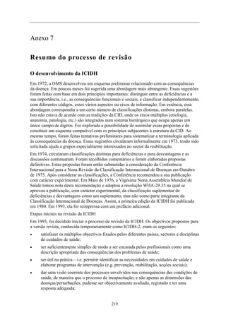Anexo 7

Resumo do processo de revisão

O desenvolvimento da ICIDH
Em 1972, a OMS desenvolveu um esquema preliminar relacionado com as consequências
da doença. Em poucos meses foi sugerida uma abordagem mais abrangente. Essas sugestões
foram feitas com base em dois princípios importantes: distinguir entre as deficiências e a
sua importância, i.e., as consequências funcionais e sociais, e classificar independentemente,
com diferentes códigos, esses vários aspectos ou eixos de informação. Em essência, essa
abordagem correspondia a um certo número de classificações distintas, embora paralelas.
Isto não estava de acordo com as tradições da CID, onde os eixos múltiplos (etiologia,
anatomia, patologia, etc.) são integrados num sistema hierárquico que ocupa apenas um
único campo de dígitos. Foi explorada a possibilidade de assimilar essas propostas e de
constituir um esquema compatível com os princípios subjacentes à estrutura da CID. Ao
mesmo tempo, foram feitas tentativas preliminares para sistematizar a terminologia aplicada
às consequências da doença. Essas sugestões circularam informalmente em 1973, tendo sido
solicitada ajuda a grupos especialmente interessados no sector da reabilitação.
Em 1974, circularam classificações distintas para deficiências e para desvantagens e as
discussões continuaram. Foram recolhidos comentários e foram elaboradas propostas
definitivas. Estas propostas foram então submetidas à consideração da Conferência
Internacional para a Nona Revisão da Classificação Internacional de Doenças em Outubro
de 1975. Após considerar as classificações, a Conferência recomendou a sua publicação
com carácter experimental. Em Maio de 1976, a Vigésima Nona Assembleia Mundial de
Saúde tomou nota desta recomendação e adoptou a resolução WHA-29.35 na qual se
aprovou a publicação, com carácter experimental, da classificação suplementar de
deficiências e desvantagens como um suplemento, mas não como parte integrante da
Classificação Internacional de Doenças. Assim, a primeira edição da ICIDH foi publicada
em 1980. Em 1993, ela foi reimpressa com um prefácio adicional.
Etapas iniciais na revisão da ICIDH
Em 1993, foi decidido iniciar o processo de revisão da ICIDH. Os objectivos propostos para
a versão revista, conhecida temporariamente como ICIDH-2, eram os seguintes:
•    satisfazer os múltiplos objectivos fixados pelos diferentes países, sectores e disciplinas
     de cuidados de saúde;
•    ser suficientemente simples de modo a ser encarada pelos profissionais como uma
     descrição apropriada das consequências dos problemas de saúde;
•    ser útil na prática – i.e. permitir identificar as necessidades em cuidados de saúde e
     elaborar programas de intervenção (e.g. prevenção, reabilitação, acções sociais);
•    dar uma visão coerente dos processos envolvidos nas consequências das condições de
     saúde, de maneira que o processo de incapacitação, e não apenas as dimensões das
     doenças/perturbações, pudesse ser objectivamente avaliado, registado e ter uma
     resposta adequada;


                                             219
 