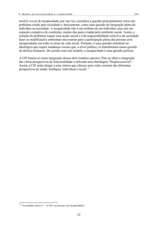 5. Modelo de funcionalidade e incapacidade                                            CIF


modelo social de incapacidade, por sua vez, considera a questão principalmente como um
problema criado pela sociedade e, basicamente, como uma questão de integração plena do
indivíduo na sociedade. A incapacidade não é um atributo de um indivíduo, mas sim um
conjunto complexo de condições, muitas das quais criadas pelo ambiente social. Assim, a
solução do problema requer uma acção social e é da responsabilidade colectiva da sociedade
fazer as modificações ambientais necessárias para a participação plena das pessoas com
incapacidades em todas as áreas da vida social. Portanto, é uma questão atitudinal ou
ideológica que requer mudanças sociais que, a nível político, se transformam numa questão
de direitos humanos. De acordo com este modelo, a incapacidade é uma questão política.

A CIF baseia-se numa integração desses dois modelos opostos. Para se obter a integração
das várias perspectivas de funcionalidade é utilizada uma abordagem "biopsicossocial".
Assim, a CIF tenta chegar a uma síntese que ofereça uma visão coerente das diferentes
perspectivas de saúde: biológica, individual e social. 17




17
     Ver também Anexo 5 – "A CIF e as pessoas com incapacidades".


                                                         22
 