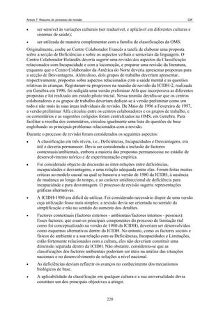 Anexo 7. Resumo do processo de revisão                                                        CIF


•      ser sensível às variações culturais (ser traduzível, e aplicável em diferentes culturas e
       sistemas de saúde);
•      ser utilizada de maneira complementar com a família de classificações da OMS.
Originalmente, coube ao Centro Colaborador Francês a tarefa de elaborar uma proposta
sobre a secção de Deficiências e sobre os aspectos verbais e sensoriais da linguagem. O
Centro Colaborador Holandês deveria sugerir uma revisão dos aspectos da Classificação
relacionados com Incapacidade e com a locomoção, e preparar uma revisão da literatura,
enquanto que o Centro Colaborador da América do Norte deveria apresentar propostas para
a secção de Desvantagens. Além disso, dois grupos de trabalho deveriam apresentar,
respectivamente, propostas sobre aspectos relacionados com a saúde mental e as questões
relativas às crianças. Registaram-se progressos na reunião de revisão da ICIDH-2, realizada
em Genebra em 1996, foi redigida uma versão preliminar Alfa que incorporava as diferentes
propostas e foi realizado um estudo piloto inicial. Nessa reunião decidiu-se que os centros
colaboradores e os grupos de trabalho deveriam dedicar-se à versão preliminar como um
todo e não mais às suas áreas individuais de revisão. De Maio de 1996 a Fevereiro de 1997,
a versão preliminar Alfa circulou entre os centros colaboradores e os grupos de trabalho, e
os comentários e as sugestões coligidos foram centralizados na OMS, em Genebra. Para
facilitar a recolha dos comentários, circulou igualmente uma lista de questões de base
englobando os principais problemas relacionados com a revisão.
Durante o processo de revisão foram considerados os seguintes aspectos:
•      A classificação em três níveis, i.e., Deficiências, Incapacidades e Desvantagens, era
       útil e deveria permanecer. Devia ser considerada a inclusão de factores
       contextuais/ambientais, embora a maioria das propostas permanecesse no estádio de
       desenvolvimento teórico e de experimentação empírica.
•      Foi considerado objecto de discussão as inter-relações entre deficiências,
       incapacidades e desvantagens, e uma relação adequada entre elas. Foram feitas muitas
       críticas ao modelo causal na qual se baseava a versão de 1980 da ICIDH, à ausência
       de mudança ao longo do tempo, e ao carácter unidireccional de deficiência para
       incapacidade e para desvantagem. O processo de revisão sugeriu representações
       gráficas alternativas.
•      A ICIDH-1980 era difícil de utilizar. Foi considerado necessário dispor de uma versão
       cuja utilização fosse mais simples: a revisão devia ser orientada no sentido da
       simplificação e não no sentido do aumento dos detalhes.
•      Factores contextuais (factores externos - ambientais/factores internos - pessoais):
       Esses factores, que eram os principais componentes do processo de limitação (tal
       como foi conceptualizado na versão de 1980 da ICIDH), deveriam ser desenvolvidos
       como esquemas alternativos dentro da ICIDH. No entanto, como os factores sociais e
       físicos do ambiente e a sua relação com as Deficiências, Incapacidades e Limitações,
       estão fortemente relacionados com a cultura, eles não deveriam constituir uma
       dimensão separada dentro da ICIDH. Não obstante, considerou-se que as
       classificações dos factores ambientais poderiam ser úteis na análise das situações
       nacionais e no desenvolvimento de soluções a nível nacional.
•      As deficiências deviam reflectir os avanços no conhecimento dos mecanismos
       biológicos de base.
•      A aplicabilidade da classificação em qualquer cultura e a sua universalidade devia
       constituir um dos principais objectivos a atingir.


                                               220
 
