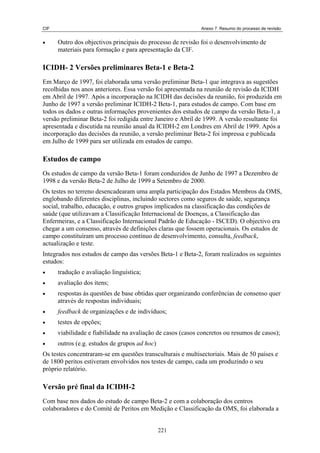 CIF                                                          Anexo 7. Resumo do processo de revisão


•     Outro dos objectivos principais do processo de revisão foi o desenvolvimento de
      materiais para formação e para apresentação da CIF.

ICIDH- 2 Versões preliminares Beta-1 e Beta-2
Em Março de 1997, foi elaborada uma versão preliminar Beta-1 que integrava as sugestões
recolhidas nos anos anteriores. Essa versão foi apresentada na reunião de revisão da ICIDH
em Abril de 1997. Após a incorporação na ICIDH das decisões da reunião, foi produzida em
Junho de 1997 a versão preliminar ICIDH-2 Beta-1, para estudos de campo. Com base em
todos os dados e outras informações provenientes dos estudos de campo da versão Beta-1, a
versão preliminar Beta-2 foi redigida entre Janeiro e Abril de 1999. A versão resultante foi
apresentada e discutida na reunião anual da ICIDH-2 em Londres em Abril de 1999. Após a
incorporação das decisões da reunião, a versão preliminar Beta-2 foi impressa e publicada
em Julho de 1999 para ser utilizada em estudos de campo.

Estudos de campo
Os estudos de campo da versão Beta-1 foram conduzidos de Junho de 1997 a Dezembro de
1998 e da versão Beta-2 de Julho de 1999 a Setembro de 2000.
Os testes no terreno desencadearam uma ampla participação dos Estados Membros da OMS,
englobando diferentes disciplinas, incluindo sectores como seguros de saúde, segurança
social, trabalho, educação, e outros grupos implicados na classificação das condições de
saúde (que utilizavam a Classificação Internacional de Doenças, a Classificação das
Enfermeiras, e a Classificação Internacional Padrão de Educação - ISCED). O objectivo era
chegar a um consenso, através de definições claras que fossem operacionais. Os estudos de
campo constituíram um processo contínuo de desenvolvimento, consulta, feedback,
actualização e teste.
Integrados nos estudos de campo das versões Beta-1 e Beta-2, foram realizados os seguintes
estudos:
•     tradução e avaliação linguística;
•     avaliação dos itens;
•     respostas às questões de base obtidas quer organizando conferências de consenso quer
      através de respostas individuais;
•     feedback de organizações e de indivíduos;
•     testes de opções;
•     viabilidade e fiabilidade na avaliação de casos (casos concretos ou resumos de casos);
•     outros (e.g. estudos de grupos ad hoc)
Os testes concentraram-se em questões transculturais e multisectoriais. Mais de 50 países e
de 1800 peritos estiveram envolvidos nos testes de campo, cada um produzindo o seu
próprio relatório.

Versão pré final da ICIDH-2
Com base nos dados do estudo de campo Beta-2 e com a colaboração dos centros
colaboradores e do Comité de Peritos em Medição e Classificação da OMS, foi elaborada a


                                               221
 