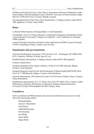 CIF                                                                   Anexo 10. Agradecimentos


Children and Youth Task Force, Chair: Rune J. Simeonsson, Professor of Education, Frank
Porter Graham Child Development Center, CB#8185, University of North Carolina, Chapel
Hill, NC 27599-8185, EUA. Co-Chair: Matilde Leonardi.
Environmental Factors Task Force, Chair: Rachel Hurst, 11 Belgrave Road, London SW1V
1RB, Inglaterra. Co-Chair: Janice Miller.

Redes
La Red de Habla Hispana en Discapacidades ( A rede Espanhola).
Coordenador: José Luis Vázquez-Barquero, Unidad de Investigación en Psiquiatria Clinical
y Social Hospital Universitario “Marques de Valdecilla”, Avda. Valdecilla s/n, Santander
39008, Espanha.
Council of Europe Committee of Experts for the Application of ICIDH, Council of Europe,
F-67075, Estrasburgo, França. Contacto Lauri Sivonen.

Organizações não governamentais
American Psychological Association, 750 First Street, N.E. , Washington, DC 20002-4242,
EUA. Contactos: Geoffrey M. Reed, Jayne B. Lux.
Disabled Peoples International, 11 Belgrave Road, Londres SW1V RB, Inglaterra.
Contacto: Rachel Hurst.
European Disability Forum, Square Ambiorix, 32 Bte 2/A, B-1000, Bruxelas, Bélgica.
Contacto: Frank Mulcahy.
European Regional Council for the World Federation of Mental Health (ERCWFM), Blvd
Clovis N.7, 1000 Bruxelas, Bélgica. Contacto: John Henderson.
Inclusion International, 13D Chemin de Levant, F-01210 Ferney-Voltaire, França. Contacto:
Nancy Breitenbach.
Rehabilitation International, 25 E. 21st Street, Nova Yok, NY 10010, EUA. Contacto: Judith
Hollenweger, Chairman, RI Education Commission, Institute of Special Education,
University of Zurich, Hirschengraben 48, 8001 Zurique, Suíça.

Consultores
Vários consultores da OMS prestaram uma assessoria inestimável no processo de revisão.
Eles estão mencionados abaixo.
        Elisabeth Badley
        Jerome E. Bickenbach
        Nick Glozier
        Judith Hollenwerger
        Cille Kennedy
        Jane Millar
        Janice Miller
        Jürgen Rehm


                                           227
 