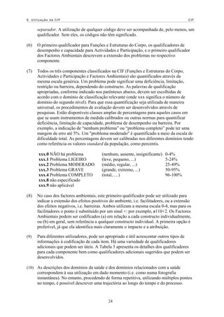 6. Utilização da CIF                                                                       CIF


      separador. A utilização de qualquer código deve ser acompanhada de, pelo menos, um
      qualificador. Sem eles, os códigos não têm significado.

(6)   O primeiro qualificador para Funções e Estruturas do Corpo, os qualificadores de
      desempenho e capacidade para Actividades e Participação, e o primeiro qualificador
      dos Factores Ambientais descrevem a extensão dos problemas no respectivo
      componente.

(7)   Todos os três componentes classificados na CIF (Funções e Estruturas do Corpo,
      Actividades e Participação e Factores Ambientais) são quantificados através da
      mesma escala genérica. Um problema pode significar uma deficiência, limitação,
      restrição ou barreira, dependendo do constructo. As palavras de qualificação
      apropriadas, conforme indicado nos parênteses abaixo, devem ser escolhidas de
      acordo com o domínio de classificação relevante (onde xxx significa o número de
      domínio do segundo nível). Para que essa quantificação seja utilizada de maneira
      universal, os procedimentos de avaliação devem ser desenvolvidos através de
      pesquisas. Estão disponíveis classes amplas de percentagens para aqueles casos em
      que se usam instrumentos de medida calibrados ou outras normas para quantificar
      deficiência, limitação de capacidade, problema de desempenho ou barreira. Por
      exemplo, a indicação de “nenhum problema” ou “problema completo” pode ter uma
      margem de erro até 5%. Um "problema moderado" é quantificado a meio da escala de
      dificuldade total. As percentagens devem ser calibradas nos diferentes domínios tendo
      como referência os valores standard da população, como percentis.

       xxx.0 NÃO há problema              (nenhum, ausente, insignificante)   0-4%
       xxx.1 Problema LIGEIRO             (leve, pequeno, ...)                5-24%
       xxx.2 Problema MODERADO            (médio, regular, ...)               25-49%
       xxx.3 Problema GRAVE               (grande, extremo, ...)              50-95%
       xxx.4 Problema COMPLETO            (total, ....)                       96-100%
       xxx.8 não especificado
       xxx.9 não aplicável

(8)   No caso dos factores ambientais, este primeiro qualificador pode ser utilizado para
      indicar a extensão dos efeitos positivos do ambiente, i.e. facilitadores, ou a extensão
      dos efeitos negativos, i.e. barreiras. Ambos utilizam a mesma escala 0-4, mas para os
      facilitadores o ponto é substituído por um sinal +: por exemplo, e110+2. Os Factores
      Ambientais podem ser codificados (a) em relação a cada constructo individualmente,
      ou (b) em geral, sem referência a qualquer constructo individual. A primeira opção é
      preferível, já que ela identifica mais claramente o impacto e a atribuição.

(9)   Para diferentes utilizadores, pode ser apropriado e útil acrescentar outros tipos de
      informações à codificação de cada item. Há uma variedade de qualificadores
      adicionais que podem ser úteis. A Tabela 3 apresenta os detalhes dos qualificadores
      para cada componente bem como qualificadores adicionais sugeridos que podem ser
      desenvolvidos.

(10) As descrições dos domínios da saúde e dos domínios relacionados com a saúde
      correspondem à sua utilização em dado momento (i.e. como numa fotografia
      instantânea). No entanto, procedendo de forma repetitiva, utilizando múltiplos pontos
      no tempo, é possível descrever uma trajectória ao longo do tempo e do processo.


                                              24
 