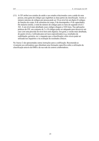 CIF                                                                      6. Utilização da CIF




(11) A CIF atribui aos estados da saúde e aos estados relacionados com a saúde de uma
     pessoa, uma gama de códigos que englobam as duas partes da classificação. Assim, o
     número máximo de códigos por pessoa pode ser 34 ao nível de um dígito (8 códigos
     de funções do corpo, 8 de estruturas do corpo, 9 de desempenho e 9 de capacidade).
     De maneira similar, o total do número de códigos para os itens do segundo nível é
     362. A um nível mais detalhado esses códigos chegam a 1424 itens. Nas aplicações
     práticas da CIF, um conjunto de 3 a 18 códigos pode ser adequado para descrever um
     caso com uma precisão do nível dois (três dígitos). Em geral, a versão mais detalhada,
     de quatro níveis, é utilizada para serviços especializados (e.g. resultados da
     reabilitação, geriatria, etc.), enquanto que a classificação a dois níveis pode ser
     utilizada nos inquéritos e na avaliação de resultados clínicos.

No Anexo 2 são apresentadas outras instruções para a codificação. Recomenda-se
vivamente aos utilizadores que obtenham uma formação específica sobre a utilização da
classificação através da OMS e da sua rede de centros colaboradores.




                                            25
 