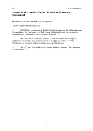 CIF                                                                    6. Utilização da CIF


Endosso da 54ª Assembleia Mundial de Saúde à CIF para uso
internacional

Os termos da resolução WHA54.21 são os seguintes:

A 54ª Assembleia Mundial de Saúde,

1.        ENDOSSA a segunda edição da Classificação Internacional das Deficiências, das
Incapacidades e das Desvantagens (CIDID) com o título Classificação Internacional de
Funcionalidade, Deficiência e Saúde, doravante designada CIF;

2.·        INSTA os Países Membros a utilizar a CIF em actividades de investigação,
vigilância e notificação, tendo em consideração as situações específicas nos Países
Membros e, em particular, tendo em vista possíveis revisões futuras;

3.         SOLICITA ao Director Geral que, quando solicitado, apoie os Países Membros
na utilização da CIF.




                                           27
 