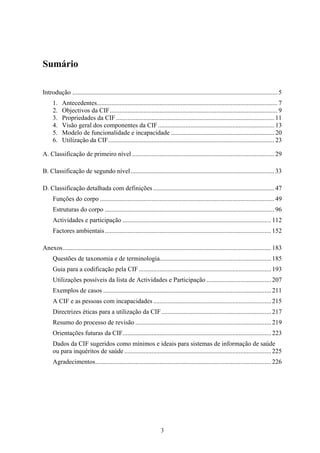 Sumário

Introdução ............................................................................................................................... 5
     1.    Antecedentes................................................................................................................ 7
     2.    Objectivos da CIF........................................................................................................ 9
     3.    Propriedades da CIF .................................................................................................. 11
     4.    Visão geral dos componentes da CIF ........................................................................ 13
     5.    Modelo de funcionalidade e incapacidade ................................................................ 20
     6.    Utilização da CIF....................................................................................................... 23

A. Classificação de primeiro nível ........................................................................................ 29

B. Classificação de segundo nível ......................................................................................... 33

D. Classificação detalhada com definições ........................................................................... 47
     Funções do corpo ............................................................................................................ 49
     Estruturas do corpo ......................................................................................................... 96
     Actividades e participação ............................................................................................ 112
     Factores ambientais ....................................................................................................... 152

Anexos................................................................................................................................. 183
     Questões de taxonomia e de terminologia..................................................................... 185
     Guia para a codificação pela CIF .................................................................................. 193
     Utilizações possíveis da lista de Actividades e Participação ........................................ 207
     Exemplos de casos ........................................................................................................ 211
     A CIF e as pessoas com incapacidades ......................................................................... 215
     Directrizes éticas para a utilização da CIF .................................................................... 217
     Resumo do processo de revisão .................................................................................... 219
     Orientações futuras da CIF............................................................................................ 223
     Dados da CIF sugeridos como mínimos e ideais para sistemas de informação de saúde
     ou para inquéritos de saúde ........................................................................................... 225
     Agradecimentos............................................................................................................. 226




                                                                     3
 