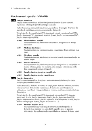 2. Funções sensoriais e dor                                                            CIF




Funções mentais específicas (b140-b189)
b140 Funções da atenção
     funções mentais específicas de concentração num estímulo externo ou numa
     experiência interna pelo período de tempo necessário
        Inclui: funções de manutenção da atenção, de mudança da atenção, de divisão da
        atenção, de partilha da atenção; concentração; distracção
        Exclui: funções da consciência (b110); funções da energia e dos impulsos (b130);
        funções do sono (b134); funções da memória (b144); funções psicomotoras (b147);
        funções da percepção (b156)
        b1400     Manutenção da atenção
                  funções mentais que permitem a concentração pelo período de tempo
                  necessário
        b1401     Mudança da atenção
                  funções mentais que permitem mudar a concentração de um estímulo para
                  outro
        b1402     Divisão da atenção
                  funções mentais que permitem concentrar-se em dois ou mais estímulos ao
                  mesmo tempo
        b1403     Partilha da atenção
                  funções mentais que permitem que duas ou mais pessoas se concentrem no
                  mesmo estímulo, como por exemplo, uma criança e a pessoa que cuida
                  dela concentrando-se num brinquedo
        b1408     Funções da atenção, outras especificadas
        b1409     Funções da atenção, não especificadas
b144 Funções da memória
     funções mentais específicas de registo e armazenamento de informações e sua
     recuperação quando necessário
        Inclui: funções da memória de curto e de longo prazo; memória imediata, recente e
        remota; duração da memória; recuperação da memória; recordar; funções
        utilizadas na recordação e na aprendizagem, como na amnésia nominal, selectiva e
        dissociativa
        Exclui: funções da consciência (b110); funções da orientação (b114); funções
        intelectuais (b117); funções da atenção (b140); funções da percepção (b156);
        funções do pensamento (b160); funções cognitivas de nível superior (b164); funções
        mentais da linguagem (b167); funções de cálculo (b172)
        b1440     Memória de curto prazo
                  funções mentais responsáveis pelo armazenamento temporário e
                  disruptível da memória por cerca de 30 segundos após os quais as
                  informações são perdidas se não consolidadas na memória de longo prazo




                                            54
 