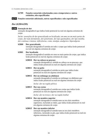 2. Funções sensoriais e dor                                                             CIF


        b2709     Funções sensoriais relacionadas com a temperatura e outros
                  estímulos, não especificadas
b279 Funções sensoriais adicionais, outras especificadas e não especificadas

Dor (b280-b289)
b280 Sensação de dor
     sensação desagradável que indica lesão potencial ou real em alguma estrutura do
     corpo
        Inclui: sensações de dor generalizada ou localizada, em uma ou em mais partes do
        corpo, dor num dermátomo, dor penetrante, dor tipo queimadura, dor tipo moínha,
        dor contínua e intensa; deficiências, como, mialgia, analgesia e hiperalgesia
        b2800     Dor generalizada
                  sensação desagradável sentida em todo o corpo que indica lesão potencial
                  ou real em alguma estrutura do corpo
        b2801     Dor localizada
                  sensação desagradável sentida em uma ou mais partes do corpo, que indica
                  lesão potencial ou real de alguma estrutura do corpo
                  b28010 Dor na cabeça ou pescoço
                         sensação desagradável, sentida na cabeça ou no pescoço, que
                         indica lesão potencial ou real em alguma estrutura do corpo
                  b28011 Dor no peito
                         sensação desagradável sentida no peito que indica lesão
                         potencial ou real em alguma estrutura do corpo
                  b28012 Dor no estômago ou abdómen
                         sensação desagradável sentida no estômago ou abdómen que
                         indica lesão potencial ou real em alguma estrutura do corpo
                              Inclui: dor na região pélvica
                  b28013 Dor nas costas
                         sensação desagradável sentida nas costas que indica lesão
                         potencial ou real em alguma estrutura do corpo
                              Inclui: dor no tronco; dor na região lombar
                  b28014 Dor em membro superior
                         sensação desagradável sentida num ou nos dois membros
                         superiores, incluindo as mãos, que indica lesão potencial ou real
                         em alguma estrutura do corpo
                  b28015 Dor em membro inferior
                         sensação desagradável sentida num ou nos dois membros
                         inferiores, incluindo os pés, que indica lesão potencial ou real em
                         alguma estrutura do corpo




                                               66
 