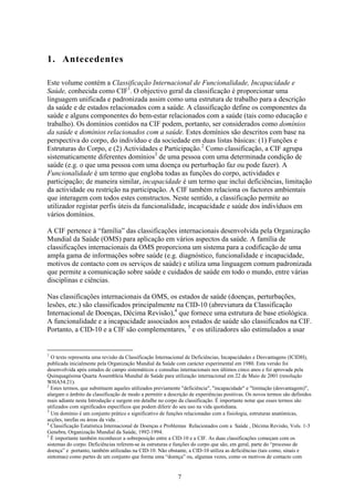 1. Antecedentes

Este volume contém a Classificação Internacional de Funcionalidade, Incapacidade e
Saúde, conhecida como CIF1. O objectivo geral da classificação é proporcionar uma
linguagem unificada e padronizada assim como uma estrutura de trabalho para a descrição
da saúde e de estados relacionados com a saúde. A classificação define os componentes da
saúde e alguns componentes do bem-estar relacionados com a saúde (tais como educação e
trabalho). Os domínios contidos na CIF podem, portanto, ser considerados como domínios
da saúde e domínios relacionados com a saúde. Estes domínios são descritos com base na
perspectiva do corpo, do indivíduo e da sociedade em duas listas básicas: (1) Funções e
Estruturas do Corpo, e (2) Actividades e Participação.2 Como classificação, a CIF agrupa
sistematicamente diferentes domínios3 de uma pessoa com uma determinada condição de
saúde (e.g. o que uma pessoa com uma doença ou perturbação faz ou pode fazer). A
Funcionalidade é um termo que engloba todas as funções do corpo, actividades e
participação; de maneira similar, incapacidade é um termo que inclui deficiências, limitação
da actividade ou restrição na participação. A CIF também relaciona os factores ambientais
que interagem com todos estes constructos. Neste sentido, a classificação permite ao
utilizador registar perfis úteis da funcionalidade, incapacidade e saúde dos indivíduos em
vários domínios.

A CIF pertence à “família” das classificações internacionais desenvolvida pela Organização
Mundial da Saúde (OMS) para aplicação em vários aspectos da saúde. A família de
classificações internacionais da OMS proporciona um sistema para a codificação de uma
ampla gama de informações sobre saúde (e.g. diagnóstico, funcionalidade e incapacidade,
motivos de contacto com os serviços de saúde) e utiliza uma linguagem comum padronizada
que permite a comunicação sobre saúde e cuidados de saúde em todo o mundo, entre várias
disciplinas e ciências.

Nas classificações internacionais da OMS, os estados de saúde (doenças, perturbações,
lesões, etc.) são classificados principalmente na CID-10 (abreviatura da Classificação
Internacional de Doenças, Décima Revisão),4 que fornece uma estrutura de base etiológica.
A funcionalidade e a incapacidade associados aos estados de saúde são classificados na CIF.
Portanto, a CID-10 e a CIF são complementares, 5 e os utilizadores são estimulados a usar


1
  O texto representa uma revisão da Classificação Internacional de Deficiências, Incapacidades e Desvantagens (ICIDH),
publicada inicialmente pela Organização Mundial da Saúde com carácter experimental em 1980. Esta versão foi
desenvolvida após estudos de campo sistemáticos e consultas internacionais nos últimos cinco anos e foi aprovada pela
Quinquagésima Quarta Assembleia Mundial de Saúde para utilização internacional em 22 de Maio de 2001 (resolução
WHA54.21).
2
  Estes termos, que substituem aqueles utilizados previamente "deficiência", "incapacidade" e "limitação (desvantagem)",
alargam o âmbito da classificação de modo a permitir a descrição de experiências positivas. Os novos termos são definidos
mais adiante nesta Introdução e surgem em detalhe no corpo da classificação. É importante notar que esses termos são
utilizados com significados específicos que podem diferir do seu uso na vida quotidiana.
3
  Um domínio é um conjunto prático e significativo de funções relacionadas com a fisiologia, estruturas anatómicas,
acções, tarefas ou áreas da vida. .
4
  Classificação Estatística Internacional de Doenças e Problemas Relacionados com a Saúde , Décima Revisão, Vols. 1-3
Genebra, Organização Mundial da Saúde, 1992-1994.
5
  É importante também reconhecer a sobreposição entre a CID-10 e a CIF. As duas classificações começam com os
sistemas do corpo. Deficiências referem-se às estruturas e funções do corpo que são, em geral, parte do “processo de
doença” e portanto, também utilizadas na CID-10. Não obstante, a CID-10 utiliza as deficiências (tais como, sinais e
sintomas) como partes de um conjunto que forma uma “doença” ou, algumas vezes, como os motivos de contacto com


                                                           7
 