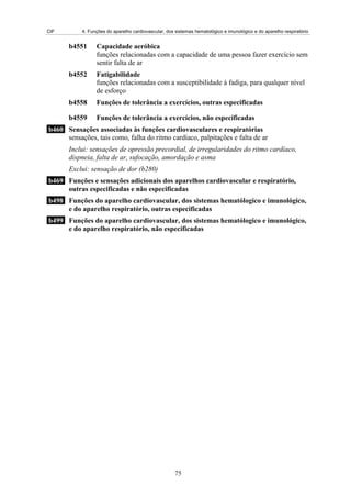 CIF        4. Funções do aparelho cardiovascular, dos sistemas hematológico e imunológico e do aparelho respiratório


       b4551     Capacidade aeróbica
                 funções relacionadas com a capacidade de uma pessoa fazer exercício sem
                 sentir falta de ar
       b4552     Fatigabilidade
                 funções relacionadas com a susceptibilidade à fadiga, para qualquer nível
                 de esforço
       b4558     Funções de tolerância a exercícios, outras especificadas

       b4559     Funções de tolerância a exercícios, não especificadas
b460 Sensações associadas às funções cardiovasculares e respiratórias
     sensações, tais como, falha do ritmo cardíaco, palpitações e falta de ar
       Inclui: sensações de opressão precordial, de irregularidades do ritmo cardíaco,
       dispneia, falta de ar, sufocação, amordação e asma
       Exclui: sensação de dor (b280)
b469 Funções e sensações adicionais dos aparelhos cardiovascular e respiratório,
     outras especificadas e não especificadas
b498 Funções do aparelho cardiovascular, dos sistemas hematólogico e imunológico,
     e do aparelho respiratório, outras especificadas
b499 Funções do aparelho cardiovascular, dos sistemas hematólogico e imunológico,
     e do aparelho respiratório, não especificadas




                                                      75
 