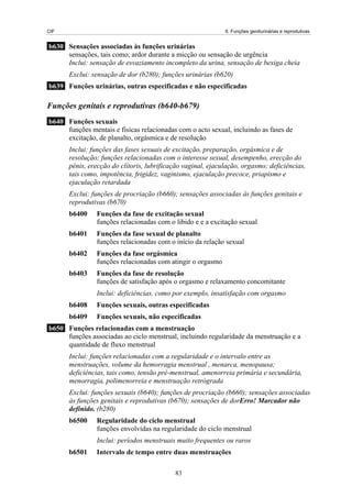 CIF                                                           6. Funções geniturinárias e reprodutivas


b630 Sensações associadas às funções urinárias
     sensações, tais como, ardor durante a micção ou sensação de urgência
     Inclui: sensação de esvaziamento incompleto da urina, sensação de bexiga cheia
       Exclui: sensação de dor (b280); funções urinárias (b620)
b639 Funções urinárias, outras especificadas e não especificadas

Funções genitais e reprodutivas (b640-b679)
b640 Funções sexuais
     funções mentais e físicas relacionadas com o acto sexual, incluindo as fases de
     excitação, de planalto, orgásmica e de resolução
       Inclui: funções das fases sexuais de excitação, preparação, orgásmica e de
       resolução; funções relacionadas com o interesse sexual, desempenho, erecção do
       pénis, erecção do clítoris, lubrificação vaginal, ejaculação, orgasmo; deficiências,
       tais como, impotência, frigidez, vaginismo, ejaculação precoce, priapismo e
       ejaculação retardada
       Exclui: funções de procriação (b660); sensações associadas às funções genitais e
       reprodutivas (b670)
       b6400    Funções da fase de excitação sexual
                funções relacionadas com o libido e e a excitação sexual
       b6401    Funções da fase sexual de planalto
                funções relacionadas com o início da relação sexual
       b6402    Funções da fase orgásmica
                funções relacionadas com atingir o orgasmo
       b6403    Funções da fase de resolução
                funções de satisfação após o orgasmo e relaxamento concomitante
                Inclui: deficiências, como por exemplo, insatisfação com orgasmo
       b6408    Funções sexuais, outras especificadas
       b6409    Funções sexuais, não especificadas
b650 Funções relacionadas com a menstruação
     funções associadas ao ciclo menstrual, incluindo regularidade da menstruação e a
     quantidade de fluxo menstrual
       Inclui: funções relacionadas com a regularidade e o intervalo entre as
       menstruações, volume da hemorragia menstrual , menarca, menopausa;
       deficiências, tais como, tensão pré-menstrual, amenorreia primária e secundária,
       menorragia, polimenorreia e menstruação retrógrada
       Exclui: funções sexuais (b640); funções de procriação (b660); sensações associadas
       às funções genitais e reprodutivas (b670); sensações de dorErro! Marcador não
       definido. (b280)
       b6500    Regularidade do ciclo menstrual
                funções envolvidas na regularidade do ciclo menstrual
                Inclui: períodos menstruais muito frequentes ou raros
       b6501    Intervalo de tempo entre duas menstruações

                                            83
 