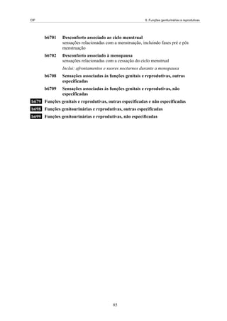 CIF                                                        6. Funções geniturinárias e reprodutivas




      b6701    Desconforto associado ao ciclo menstrual
               sensações relacionadas com a menstruação, incluindo fases pré e pós
               menstruação
      b6702    Desconforto associado à menopausa
               sensações relacionadas com a cessação do ciclo menstrual
               Inclui: afrontamentos e suores nocturnos durante a menopausa
      b6708    Sensações associadas às funções genitais e reprodutivas, outras
               especificadas
      b6709    Sensações associadas às funções genitais e reprodutivas, não
               especificadas
b679 Funções genitais e reprodutivas, outras especificadas e não especificadas
b698 Funções genitourinárias e reprodutivas, outras especificadas
b699 Funções genitourinárias e reprodutivas, não especificadas




                                         85
 