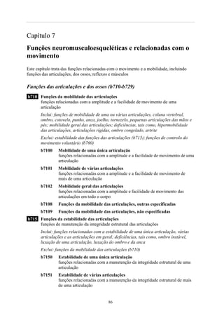 Capítulo 7
Funções neuromusculoesqueléticas e relacionadas com o
movimento
Este capítulo trata das funções relacionadas com o movimento e a mobilidade, incluindo
funções das articulações, dos ossos, reflexos e músculos

Funções das articulações e dos ossos (b710-b729)
b710 Funções da mobilidade das articulações
     funções relacionadas com a amplitude e a facilidade de movimento de uma
     articulação
       Inclui: funções de mobilidade de uma ou várias articulações, coluna vertebral,
       ombro, cotovelo, punho, anca, joelho, tornozelo, pequenas articulações das mãos e
       pés; mobilidade geral das articulações; deficiências, tais como, hipermobilidade
       das articulações, articulações rígidas, ombro congelado, artrite
       Exclui: estabilidade das funções das articulações (b715); funções de controlo do
       movimento voluntário (b760)
       b7100     Mobilidade de uma única articulação
                 funções relacionadas com a amplitude e a facilidade de movimento de uma
                 articulação
       b7101     Mobilidade de várias articulações
                 funções relacionadas com a amplitude e a facilidade de movimento de
                 mais de uma articulação
       b7102     Mobilidade geral das articulações
                 funções relacionadas com a amplitude e facilidade de movimento das
                 articulações em todo o corpo
       b7108     Funções da mobilidade das articulações, outras especificadas
       b7109     Funções da mobilidade das articulações, não especificadas
b715 Funções da estabilidade das articulações
     funções de manutenção da integridade estrutural das articulações
       Inclui: funções relacionadas com a estabilidade de uma única articulação, várias
       articulações e as articulações em geral; deficiências, tais como, ombro instável,
       luxação de uma articulação, luxação do ombro e da anca
       Exclui: funções da mobilidade das articulações (b710)
       b7150     Estabilidade de uma única articulação
                 funções relacionadas com a manutenção da integridade estrutural de uma
                 articulação
       b7151     Estabilidade de várias articulações
                 funções relacionadas com a manutenção da integridade estrutural de mais
                 de uma articulação


                                           86
 
