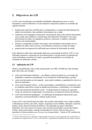 2. Objectivos da CIF

A CIF é uma classificação com múltiplas finalidades elaborada para servir a várias
disciplinas e sectores diferentes. Os seus objectivos específicos podem ser resumidos da
seguinte maneira:

•    proporcionar uma base científica para a compreensão e o estudo dos determinantes da
     saúde, dos resultados e das condições relacionadas com a saúde;
•    estabelecer uma linguagem comum para a descrição da saúde e dos estados relacionados
     com a saúde, para melhorar a comunicação entre diferentes utilizadores, tais como,
     profissionais de saúde, investigadores, políticos e decisores e o público, incluindo
     pessoas com incapacidades;
•    permitir a comparação de dados entre países, entre disciplinas relacionadas com os
     cuidados de saúde, entre serviços, e em diferentes momentos ao longo do tempo;
•    proporcionar um esquema de codificação para sistemas de informação de saúde.

Estes objectivos estão inter-relacionados dado que a necessidade de aplicar a CIF e a sua
utilização requerem a construção de um sistema prático e útil que possa ser aplicado por
vários utilizadores na política de saúde, na garantia da qualidade e na avaliação de
resultados em diferentes culturas.

2.1 Aplicações da CIF
Desde a sua publicação como versão experimental, em 1980, a ICIDH tem sido utilizada
para vários fins, por exemplo:

•    como uma ferramenta estatística – na colheita e registo de dados (e.g. em estudos da
     população e inquéritos na população ou em sistemas de informação para a gestão);
•    como uma ferramenta na investigação – para medir resultados, a qualidade de vida ou os
     factores ambientais;
•    como uma ferramenta clínica – avaliar necessidades, compatibilizar os tratamentos com
     as condições específicas, avaliar as aptidões profissionais, a reabilitação e os resultados;
•    como uma ferramenta de política social – no planeamento de sistemas de segurança
     social, de sistemas de compensação e nos projectos e no desenvolvimento de políticas;
•    como uma ferramenta pedagógica – na elaboração de programas educacionais, para
     aumentar a consciencialização e realizar acções sociais.

Como a CIF é uma classificação da saúde e dos estados relacionados com a saúde, também
é utilizada por sectores, tais como, seguros, segurança social, trabalho, educação, economia,
política social, desenvolvimento de políticas e de legislação em geral e alterações
ambientais. Por estes motivos foi aceite como uma das classificações sociais das Nações
Unidas, sendo mencionada e estando incorporada nas Normas Padronizadas para a
Igualdade de Oportunidades para Pessoas com Incapacidades .7Assim, a CIF constitui um
7
  As Normas Padronizadas para a Igualdade de Oportunidades para Pessoas com Incapacidades (The standard Rules on
the Equalization of Opportunities for Persons with Disabilities ). Adoptada pela Assembleia Geral das Nações Unidas na


                                                           9
 