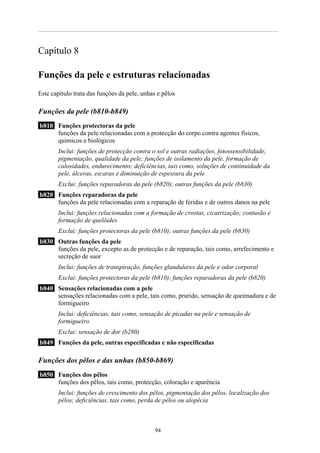 Capítulo 8

Funções da pele e estruturas relacionadas
Este capítulo trata das funções da pele, unhas e pêlos

Funções da pele (b810-b849)
b810 Funções protectoras da pele
     funções da pele relacionadas com a protecção do corpo contra agentes físicos,
     químicos e biológicos
       Inclui: funções de protecção contra o sol e outras radiações, fotossensibilidade,
       pigmentação, qualidade da pele; funções de isolamento da pele, formação de
       calosidades, endurecimento; deficiências, tais como, soluções de continuidade da
       pele, úlceras, escaras e diminuição de espessura da pele
       Exclui: funções reparadoras da pele (b820); outras funções da pele (b830)
b820 Funções reparadoras da pele
     funções da pele relacionadas com a reparação de feridas e de outros danos na pele
       Inclui: funções relacionadas com a formação de crostas, cicatrização; contusão e
       formação de quelóides
       Exclui: funções protectoras da pele (b810); outras funções da pele (b830)
b830 Outras funções da pele
     funções da pele, excepto as de protecção e de reparação, tais como, arrefecimento e
     secreção de suor
       Inclui: funções de transpiração, funções glandulares da pele e odor corporal
       Exclui: funções protectoras da pele (b810); funções reparadoras da pele (b820)
b840 Sensações relacionadas com a pele
     sensações relacionadas com a pele, tais como, prurido, sensação de queimadura e de
     formigueiro
       Inclui: deficiências, tais como, sensação de picadas na pele e sensação de
       formigueiro
       Exclui: sensação de dor (b280)
b849 Funções da pele, outras especificadas e não especificadas

Funções dos pêlos e das unhas (b850-b869)
b850 Funções dos pêlos
     funções dos pêlos, tais como, protecção, coloração e aparência
       Inclui: funções de crescimento dos pêlos, pigmentação dos pêlos, localização dos
       pêlos; deficiências, tais como, perda de pêlos ou alopécia



                                              94
 