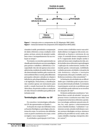 Figura 1 - Interação entre os componentes da CIF. Adaptação: OMS (2003) .
                          Figure 1 – Interaction between the components of ICF. Adapted from WHO (2003).


                          cionados à saúde, permitindo a comparação                        crevem como o indivíduo exerce suas ativi-
                          de dados referentes a essas condições entre                      dades diárias e se engaja na vida social, con-
                          países, serviços, setores de atenção à saúde,                    siderando as funções e estruturas do seu
                          bem como o acompanhamento da sua evo-                            corpo. O conteúdo desses componentes (A
                          lução no tempo 6.                                                & P) é organizado desde simples tarefas e
                              No entanto, os conceitos apresentados na                     ações até áreas mais complexas da vida, sen-
                          classificação introduzem um novo paradigma                       do incluídos itens referentes à aprendizagem
                          para pensar e trabalhar a deficiência e a in-                    e aplicação do conhecimento; tarefas e de-
                          capacidade: elas não são apenas uma conse-                       mandas gerais; comunicação, mobilidade,
                          qüência das condições de saúde/doença, mas                       cuidados pessoais, atividades e situações da
                          são determinadas também pelo contexto do                         vida doméstica; relações e interações
                          meio ambiente físico e social, pelas diferentes                  interpessoais; educação e trabalho; auto-su-
                          percepções culturais e atitudes em relação à                     ficiência econômica; vida comunitária6.9.
                          deficiência, pela disponibilidade de serviços                         As limitações de atividade são as dificul-
                          e de legislação. Dessa forma, a classificação                    dades que o indivíduo pode ter para execu-
                          não constitui apenas um instrumento para                         tar uma determinada atividade. As restrições
                          medir o estado funcional dos indivíduos.                         à participação social são os problemas que
                          Além disso, ela permite avaliar as condições                     um indivíduo pode enfrentar ao se envolver
                          de vida e fornecer subsídios para políticas de                   em situações de vida6,9.
                          inclusão social.                                                      Os fatores ambientais constituem o “am-
                                                                                           biente físico, social e de atitudes” em que as
                          Terminologias utilizadas na CIF                                  pessoas vivem e conduzem suas vidas. Esse
                                                                                           componente inclui itens referentes a produ-
                              Os conceitos e terminologias utilizados                      tos e tecnologia; ambiente natural como cli-
                          na CIF são apresentados no Quadro 1.                             ma, luz, som; apoios e relacionamentos
                              As funções do corpo são definidas como                       como a família imediata, “cuidadores” e as-
                          as funções fisiológicas e psicológicas dos sis-                  sistentes sociais; atitudes individuais e soci-
                          temas do corpo. As estruturas são definidas                      ais; normas e ideologias; serviços, sistemas e
                          como as partes anatômicas do corpo, como                         políticas de previdência social, saúde, edu-
                          os órgãos e seus componentes 6,9.                                cação, trabalho, emprego, transportes, den-
                              As atividades e participação (A & P) des-                    tre outros6,9.


Rev Bras Epidemiol           A Classificação Internacional de Funcionalidade, Incapacidade e Saúde
 2005; 8(2): 187-93
                      190 Farias, N. & Buchalla, C.M.
 
