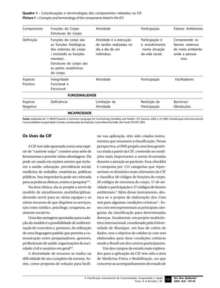 Quadro 1 - Conceituações e terminologias dos componentes relatados na CIF.
Picture 1 – Concepts and terminology of the components listed in the ICF.


Componente             Funções do Corpo                       Atividade                                 Participação                 Fatores Ambientais
                       Estruturas do Corpo
Definição              Funções do corpo são                   Atividade é a execução                    Participação é               Compreende os
                       as funções fisiológicas                de tarefas realizadas no                  o envolvimento               fatores externos
                       dos sistemas do corpo                  dia a dia de um                            numa situação               do meio ambiente
                       ( incluindo as funções                 indivíduo.                                da vida social.              onde a pessoa
                       mentais) .                                                                                                         vive.
                       Estruturas do corpo são
                       as partes anatômicas
                       do corpo.
Aspecto                Integridade                            Atividade                                 Participação                  Facilitadores
Positivo               Funcional e
                       Estrutural
                                      FUNCIONALIDADE
Aspecto                Deficiência                            Limitação da                              Restrição da                 Barreiras/
Negativo                                                      Atividade                                 Participação                 Obstáculos
                                      INCAPACIDADE
Fonte: adaptada de: (1) WHO.Towards a Common Language for Functioning, Disability and Health– ICF. Geneva, 2002 e (2) OMS: Classificação Internacional de
Funcionalidade, Incapacidade e Saúde; coordenação da tradução: Cassia Maria Buchalla. São Paulo: EDUSP; 2003.




Os Usos da CIF                                                 tar sua aplicação, têm sido criados instru-
                                                               mentos que resumem a classificação. Nessa
    A CIF tem sido apontada como uma espé-                     perspectiva, a OMS propôs uma lista genéri-
cie de “canivete suíço”: contém uma série de                   ca criada a partir da CIF, contendo as condi-
ferramentas e permite várias abordagens. Ela                   ções mais importantes a serem levantadas
pode ser usada em muitos setores que inclu-                    durante a atenção ao paciente. Essa checklist
em a saúde, educação, previdência social,                      é composta por 152 categorias que repre-
medicina do trabalho, estatísticas, políticas                  sentam os domínios mais relevantes da CIF
públicas. Sua importância pode ser colocada                    e classifica 38 códigos de funções do corpo,
para as práticas clínicas, ensino e pesquisa6,10.              20 códigos de estrutura do corpo, 57 de ati-
    Na área clínica, ela se propõe a servir de                 vidade e participação e 37 códigos de fatores
modelo de atendimento multidisciplinar,                        ambientais.9 Além desse instrumento, des-
devendo servir para as várias equipes e os                     taca-se o projeto de elaboração dos Core
vários recursos de que dispõem os serviços,                    sets para algumas condições crônicas11. Es-
tais como médico, psicólogo, terapeuta, as-                    ses core sets representam as principais cate-
sistente social etc.                                           gorias da classificação para determinadas
    Uma das vantagens apontadas para a ado-                    doenças. Atualmente, um projeto multicên-
ção do modelo é a possibilidade de uniformi-                   trico internacional, coordenado pela Univer-
zação de conceitos e, portanto, da utilização                  sidade de Munique, em fase de coleta de
de uma linguagem padrão que permita a co-                      dados, tem o objetivo de validar os core sets
municação entre pesquisadores, gestores,                       elaborados para doze condições crônicas
profissionais de saúde, organizações da soci-                  sendo o Brasil um dos centros participantes.
edade civil e usuários em geral6,9.                                Um dos campos de estudo mais explora-
    A diversidade de recursos se traduz na                     dos para a aplicação da CIF tem sido a área
dificuldade de uso completo da mesma. As-                      de Medicina Física e Reabilitação, no que
sim, como proposta de solução para facili-                     concerne ao acompanhamento do estado de


                                                    A Classificação Internacional de Funcionalidade, Incapacidade e Saúde            Rev Bras Epidemiol
                                                                                                 Farias, N. & Buchalla, C.M.
                                                                                                                               191 2005; 8(2): 187-93
 