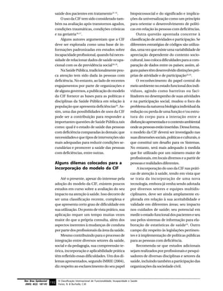 saúde dos pacientes em tratamento12-15.                          biopsicossocial e do significado e implica-
                              O uso da CIF tem sido considerado tam-                       ções da universalização como um princípio
                          bém na avaliação após transtornos agudos,                        para orientar o desenvolvimento de políti-
                          condições traumáticas, condições crônicas                        cas em relação às pessoas com deficiências.
                          e na geriatria16,17.                                                 Outra questão apontada concerne à
                              Alguns autores argumentam que a CIF                          classificação de atividades e participação. Se
                          deve ser explorada como uma base de in-                          diferentes estratégias de códigos são utiliza-
                          formações padronizadas em estudos sobre                          das, uma vez que existe uma variabilidade de
                          incapacidade profissional, quando há neces-                      apreciação dependente do contexto socio-
                          sidade de relacionar dados de saúde ocupa-                       cultural, isso coloca dificuldades para a com-
                          cional com os de previdência social18,19.                        paração de dados entre os países; assim, al-
                              Na Saúde Pública, tradicionalmente pou-                      guns países têm desenvolvido distinções pró-
                          ca atenção tem sido dada às pessoas com                          prias de atividade e de participação22,23.
                          deficiência. No entanto, ao lado de recentes                         O reconhecimento do papel central do
                          engajamentos por parte de organizações e                         meio ambiente no estado funcional dos indi-
                          de alguns governos, a publicação do modelo                       víduos, agindo como barreiras ou faci-
                          da CIF fornece as bases para as políticas e                      litadores no desempenho de suas atividades
                          disciplinas da Saúde Pública em relação à                        e na participação social, mudou o foco do
                          população que apresenta deficiências20. As-                      problema da natureza biológica individual da
                          sim, uma das possibilidades de usos da CIF                       redução ou perda de uma função e/ou estru-
                          pode ser a contribuição para responder a                         tura do corpo para a interação entre a
                          importantes questões de Saúde Pública,tais                       disfunção apresentada e o contexto ambiental
                          como: qual é o estado de saúde das pessoas                       onde as pessoas estão inseridas. Dessa forma,
                          com deficiência comparadas às demais; que                        o modelo da CIF deverá ser investigado nas
                          necessidades e que tipos de intervenções são                     suas dimensões sociais, políticas e culturais, o
                          mais adequadas para reduzir condições se-                        que constitui um desafio para os Sistemas.
                          cundárias e promover a saúde das pessoas                         No entanto, será mais adequado à medida
                          com deficiências, entre outras.                                  que for utilizado por um número maior de
                                                                                           profissionais, em locais diversos e a partir de
                          Alguns dilemas colocados para a                                  pessoas e realidades diferentes.
                          incorporação do modelo da CIF                                         A incorporação do uso da CIF nas práti-
                                                                                           cas de atenção à saúde, tendo em vista que
                              Até o presente, apesar do interesse pela                     se trata da incorporação de uma nova
                          adoção do modelo da CIF, existem poucos                          tecnologia, embora já venha sendo adotada
                          estudos em curso sobre a avaliação do seu                        por diversos setores e equipes multidis-
                          impacto na atenção à saúde. Isso decorre de                      ciplinares, deve ser ainda amplamente ex-
                          ser uma classificação recente, complexa e                        plorada em relação à sua aceitabilidade e
                          que apresenta certo grau de dificuldade em                       validade em diferentes áreas; seu impacto
                          sua utilização. Do ponto de vista prático, sua                   nos cuidados de saúde; seu potencial em
                          aplicação requer um tempo muitas vezes                           medir o estado funcional dos pacientes e seu
                          maior do que a própria consulta, além dos                        uso pelos sistemas de informação para ela-
                          aspectos inerentes à mudanças de conduta                         boração de estatísticas de saúde24. Outro
                          por parte dos profissionais da área da saúde.                    campo diz respeito às legislações pertinen-
                              Mesmo contribuindo para o processo de                        tes e à implementação de políticas públicas
                          integração entre diversos setores da saúde,                      para as pessoas com deficiência.
                          social e da pedagogia, sua compreensão te-                           Recomenda-se que estudos adicionais
                          órica, incorporação e aplicabilidade prática                     sejam realizados por profissionais e pesqui-
                          têm refletido essas dificuldades. Um dos di-                     sadores de diversas disciplinas e setores da
                          lemas apresentados, segundo IMRIE (2004),                        saúde, incluindo também a participação das
                          diz respeito ao esclarecimento do seu papel                      organizações da sociedade civil.


Rev Bras Epidemiol           A Classificação Internacional de Funcionalidade, Incapacidade e Saúde
 2005; 8(2): 187-93
                      192 Farias, N. & Buchalla, C.M.
 