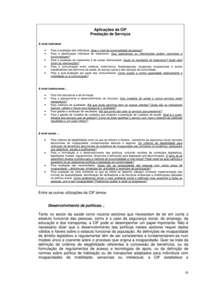 10
Aplicações da CIF
Prestação de Serviços
A nível individual
• Para a avaliação dos indivíduos: Qual o nível de funcionalidade da pessoa?
• Para a planificação individual do tratamento: Que tratamentos ou intervenções podem maximizar a
funcionalidade?
• Para a avaliação do tratamento e de outras intervenções: Quais os resultados do tratamento? Quão úteis
foram as intervenções?
• Para a comunicação entre médicos, enfermeiros, fisioterapeutas, terapeutas ocupacionais e outros
trabalhadores dos domínios da saúde, do serviço social e dos serviços da comunidade.
• Para a auto-avaliação por parte dos consumidores: Como avaliar a minha capacidade relativamente à
mobilidade ou à comunicação?
A nível institucional…
• Para fins educativos e de formação
• Para o planeamento e desenvolvimento de recursos: Que cuidados de saúde e outros serviços serão
necessários?
• Para melhoria da qualidade: Até que ponto servimos bem os nossos clientes? Quais são os indicadores
básicos válidos e fiáveis para assegurar a qualidade?
• Para gestão e avaliação de resultados: Até que ponto são úteis os serviços que prestamos?
• Para a gestão de modelos de cuidados que integram a prestação de cuidados de saúde: Qual é o custo-
eficácia dos serviços que se prestam? Como se pode qualificar o serviço com vista a obterem-se melhores
resultados a um custo inferior?
A nível social …
• Para critérios de elegibilidade como os que se referem a direitos – benefícios da segurança social, pensões
decorrentes da incapacidade, compensações laborais e seguros: Os critérios de elegibilidade para
atribuição de benefícios decorrentes da existência de incapacidade são centrados na evidência, adequados
aos objectivos sociais e justificáveis?
• Para a formulação e o desenvolvimento das políticas, incluindo revisões de conteúdos legislativos,
legislações modelo, regulamentos, directrizes e definições para legislação anti-discriminação: O facto de se
garantirem direitos contribui para a melhoria da funcionalidade a nível social? Pode medir-se esta melhoria e
ajustarem-se as respectivas políticas e legislação em conformidade?
• Para avaliação das necessidades: Quais são as necessidades das pessoas com vários graus de
incapacidade – deficiências, limitações da actividade e restrições de participação?
• Para avaliação do meio ambiente no que se refere ao desenho (design) universal, implementação das
normas de acessibilidade, identificação de facilitadores e de barreiras ambientais e modificações operadas
na política social: Como poderemos tornar o meio ambiente social e edificado mais acessível a todas as
pessoas, com e sem incapacidade? Poderemos avaliar e medir os progressos?
Entre as outras utilizações da CIF temos:
Desenvolvimento de políticas…
Tanto no sector da saúde como noutros sectores que necessitam de ter em conta o
estatuto funcional das pessoas, como é o caso da segurança social, do emprego, da
educação e dos transportes, a CIF pode aí desempenhar um papel importante. Não é
necessário dizer que o desenvolvimento das políticas nestes sectores requer dados
válidos e fiáveis sobre o estatuto funcional da população. As definições de incapacidade
de âmbito legislativo e regulamentar têm de ser consistentes e fundamentarem-se num
modelo único e coerente sobre o processo que origina a incapacidade. Quer se trate da
definição de critérios de elegibilidade referentes à concessão de benefícios, ou da
formulação de regulamentos de acesso a tecnologias de apoio, ou da definição de
normas sobre política de habitação ou de transportes adaptados para indivíduos com
incapacidades da mobilidade, sensoriais ou intelectual, a CIF estabelece o
 