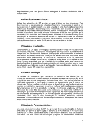 11
enquadramento para uma política social abrangente e coerente relacionada com a
incapacidade.
Análises de natureza económica…
Muitas das aplicações da CIF prestam-se para análises de teor económico. Para
determinarmos se os recursos são utilizados eficazmente nos cuidados de saúde e em
outros serviços de carácter social, exige-se a adopção de uma classificação consistente e
padronizada da saúde e das consequências relacionadas com a saúde que podem ser
custeadas e comparadas internacionalmente. Temos necessidade de informação sobre o
impacto incapacitante das várias doenças e condições de saúde. Para garantir que a
sociedade possa efectiva e eficazmente prevenir limitações da actividade e restrições de
participação, é necessário determinar-se o custo do impacto económico de limitações
funcionais comparativamente com os custos decorrentes da modificação e alteração do
meio ambiente edificado e social. A CIF permite efectuar ambas as tarefas.
Utilizações na investigação…
Genericamente, a CIF apoia a investigação científica estabelecendo um enquadramento
ou uma estrutura para a investigação interdisciplinar da incapacidade e possibilitando a
comparação dos resultados de diferentes investigações. Tradicionalmente, os cientistas
têm medido as consequências das condições de saúde com base nos dados sobre
mortalidade. Mais recentemente, a preocupação internacional sobre os resultados
decorrentes dos cuidados de saúde tem incidido na avaliação da funcionalidade a nível
do ser humano no seu todo e na sua vida diária. A necessidade aqui é a de instrumentos
de classificação e de avaliação universalmente aplicáveis que contemplem quer os níveis
de actividade quer todos os níveis de participação, nas áreas básicas e papéis da vida
social. Isto é o que a CIF proporciona e possibilita.
Estudos de intervenção…
Os estudos de intervenção que comparam os resultados das intervenções em
populações semelhantes ocupam um lugar de especial destaque na investigação. A CIF
pode facilitar este tipo de investigação distinguindo de modo claro as intervenções – e
codificando resultados – clarificando o aspecto da incapacidade que é objecto da
intervenção. As intervenções a nível do corpo e da deficiência são fundamentalmente
médicas ou reabilitativas e procuram prevenir ou melhorar as limitações das pessoas ou
da funcionalidade a nível da sociedade, corrigindo e modificando funções ou estruturas
intrínsecas do corpo. São delineadas outras estratégias de tratamento reabilitativo e
intervenções que visam melhorar os níveis de capacidade. As intervenções com enfoque
no contexto real de desempenho de um indivíduo podem abranger tanto a melhoria da
capacidade como, procurar uma modificação do ambiente, eliminando barreiras
ambientais, ou criando facilitadores ambientais para melhorar o desempenho das tarefas
e das actividades no dia-a-dia.
Utilizações dos Factores Ambientais…
Uma das principais inovações da CIF é a presença de uma classificação de factores
ambientais que permite a identificação de barreiras e de facilitadores do meio ambiente
tanto no que se refere à capacidade como ao desempenho de tarefas e de actividades na
vida diária. Com este sistema de classificação, que pode ser utilizado tanto numa base
 