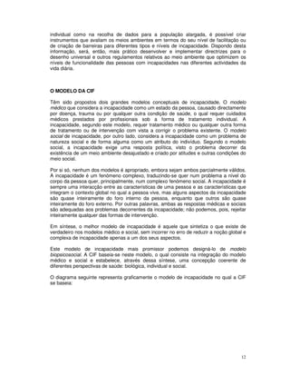 12
individual como na recolha de dados para a população alargada, é possível criar
instrumentos que avaliam os meios ambientes em termos do seu nível de facilitação ou
de criação de barreiras para diferentes tipos e níveis de incapacidade. Dispondo desta
informação, será, então, mais prático desenvolver e implementar directrizes para o
desenho universal e outros regulamentos relativos ao meio ambiente que optimizem os
níveis de funcionalidade das pessoas com incapacidades nas diferentes actividades da
vida diária.
O MODELO DA CIF
Têm sido propostos dois grandes modelos conceptuais de incapacidade. O modelo
médico que considera a incapacidade como um estado da pessoa, causado directamente
por doença, trauma ou por qualquer outra condição de saúde, o qual requer cuidados
médicos prestados por profissionais sob a forma de tratamento individual. A
incapacidade, segundo este modelo, requer tratamento médico ou qualquer outra forma
de tratamento ou de intervenção com vista a corrigir o problema existente. O modelo
social de incapacidade, por outro lado, considera a incapacidade como um problema de
natureza social e de forma alguma como um atributo do indivíduo. Segundo o modelo
social, a incapacidade exige uma resposta política, visto o problema decorrer da
existência de um meio ambiente desajustado e criado por atitudes e outras condições do
meio social.
Por si só, nenhum dos modelos é apropriado, embora sejam ambos parcialmente válidos.
A incapacidade é um fenómeno complexo, traduzindo-se quer num problema a nível do
corpo da pessoa quer, principalmente, num complexo fenómeno social. A incapacidade é
sempre uma interacção entre as características de uma pessoa e as características que
integram o contexto global no qual a pessoa vive, mas alguns aspectos da incapacidade
são quase inteiramente do foro interno da pessoa, enquanto que outros são quase
inteiramente do foro externo. Por outras palavras, ambas as respostas médicas e sociais
são adequadas aos problemas decorrentes da incapacidade; não podemos, pois, rejeitar
inteiramente qualquer das formas de intervenção.
Em síntese, o melhor modelo de incapacidade é aquele que sintetiza o que existe de
verdadeiro nos modelos médico e social, sem incorrer no erro de reduzir a noção global e
complexa de incapacidade apenas a um dos seus aspectos.
Este modelo de incapacidade mais promissor podemos designá-lo de modelo
biopsicosocial. A CIF baseia-se neste modelo, o qual consiste na integração do modelo
médico e social e estabelece, através dessa síntese, uma concepção coerente de
diferentes perspectivas de saúde: biológica, individual e social.
O diagrama seguinte representa graficamente o modelo de incapacidade no qual a CIF
se baseia:
 