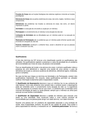 14
Funções do Corpo são as funções fisiológicas dos sistemas orgânicos (incluindo as funções
psicológicas)
Estruturas do Corpo são as partes anatómicas do corpo, tais como, órgãos, membros e seus
componentes.
Deficiências são problemas nas funções ou estruturas do corpo, tais como, um desvio
importante ou perda.
Actividade é a execução de uma tarefa ou acção por um indivíduo.
Participação é o envolvimento de um indivíduo numa situação da vida real.
Limitações da Actividade são as dificuldades que um indivíduo pode ter na execução de
actividades.
Restrições de Participação são os problemas que um indivíduo pode enfrentar quando está
envolvido em situações da vida real.
Factores Ambientais constituem o ambiente físico, social e atitudinal em que as pessoas
vivem e conduzem sua vida.
Qualificadores
A lista dos domínios da CIF torna-se uma classificação quando os qualificadores são
utilizados. Os qualificadores registam a presença e o grau de gravidade de um problema
da funcionalidade aos níveis do corpo, da pessoa e da sociedade.
Para as classificações da função e da estrutura do corpo, o primeiro qualificador indica a
presença de uma deficiência e, segundo uma escala de cinco pontos, o grau de
deficiência da função ou estrutura (ausência de deficiência, deficiência ligeira, moderada,
grave e completa).
No caso da lista que integra os domínios da Actividade e da Participação, existem dois
qualificadores importantes. Em conjunto, estes qualificadores permitem ao utilizador
codificar informação fundamental sobre incapacidade e saúde.
O Qualificador de Desempenho descreve o que um indivíduo faz no seu ambiente de
vida habitual. Como este ambiente inclui sempre todo o contexto social, o desempenho
pode ser entendido como “o envolvimento numa situação de vida” ou “a experiência
vivida” das pessoas no contexto real em que vivem. (“o ambiente real” é entendido como
incluindo tecnologias de apoio ou ajuda pessoal, sempre que o indivíduo as utilize para
executar as suas tarefas e actividades).
O Qualificador de Capacidade descreve a aptidão do indivíduo para executar uma
tarefa ou uma actividade. Este constructo indica o nível máximo provável de
funcionalidade que uma pessoa pode atingir num dado domínio, num dado momento.
Quando uma pessoa tem um problema de capacidade associado a uma condição de
saúde, essa incapacidade, portanto, faz parte do seu estado de saúde. Para avaliar a
plena capacidade do indivíduo, é necessário ter um “ambiente padronizado” de forma a
 