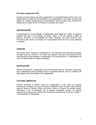 17
Princípios subjacentes à CIF
Existem princípios gerais que estão subjacentes na conceptualização da CIF como uma
classificação de saúde da funcionalidade e da incapacidade e que estão estreitamente
ligados ao modelo biopsicosocial da incapacidade. Estes princípios são componentes
essenciais do modelo da CIF e orientaram o processo de revisão.
UNIVERSALIDADE
A classificação de funcionalidade e incapacidade deve aplicar-se a todas as pessoas
qualquer que seja a sua condição de saúde. Assim, a CIF diz respeito a todas as
pessoas. Dirige-se à funcionalidade de todos. Portanto, não deve tornar-se num
instrumento para rotular as pessoas com incapacidade como se de um grupo separado
se tratasse.
PARIDADE
Não deverá haver, explícita ou implicitamente, uma distinção entre diferentes condições
de saúde como as “mentais” e as “físicas” que afectam a estrutura do conteúdo de uma
classificação de funcionalidade e incapacidade. Por outras palavras, a incapacidade não
deve ser diferenciada em função da etiologia.
NEUTRALIDADE
Sempre que possível, a designação dos domínios deverá ser em linguagem neutra para
que a classificação possa expressar tanto os aspectos positivos como os negativos de
cada aspecto da funcionalidade e da incapacidade.
FACTORES AMBIENTAIS
Visando completar o modelo social de incapacidade, a CIF inclui os Factores
Contextuais, no âmbito dos quais os factores ambientais estão inseridos. Estes factores
abarcam desde os factores físicos, tais como o clima e o terreno, às atitudes sociais,
instituições e leis. A interacção com os factores ambientais constitui um aspecto
essencial da compreensão científica dos fenómenos incluídos sob os termos “chapéu” –
“funcionalidade e incapacidade”.
 