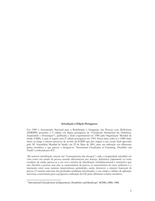 2
Introdução à Edição Portuguesa
Em 1989 o Secretariado Nacional para a Reabilitação e Integração das Pessoas com Deficiência
(SNRIPD) procedeu à 1ª edição em língua portuguesa da “Classificação Internacional das Deficiências,
Incapacidades e Desvantagens”1, publicada a título experimental em 1980 pela Organização Mundial de
Saúde (OMS), à qual se seguiu uma 2ª edição portuguesa em 1995. Nessa data, tinha já a OMS dado
inicio ao longo e intenso processo de revisão da ICIDH que deu origem à sua versão final aprovada
pela 54ª Assembleia Mundial de Saúde, em 22 de Maio de 2001, para sua utilização nos diferentes
países membros e que passou a designar-se “International Classification of Functioning, Disabilities and
Health”, conhecida por ICF.
Da anterior classificação assente nas “consequências das doenças”, onde a incapacidade (disability) era
vista como um estado da pessoa causado directamente por doença, deficiência (impairment) ou outra
condição de saúde, passou-se a um novo sistema de classificação multidimensional e interactivo que
não classifica a pessoa, mas sim, as características da pessoa, as características do meio ambiente e a
interacção entre essas mesmas características, permitindo, assim, descrever o estatuto funcional da
pessoa. O carácter relevante das profundas mudanças introduzidas, o seu campo e âmbito de aplicação
universal, concorreram para a progressiva utilização da CIF pelos diferentes estados membros.
1
“International Classification of Impairments, Disabilities and Handicaps” (ICDH), OMS, 1980.
 