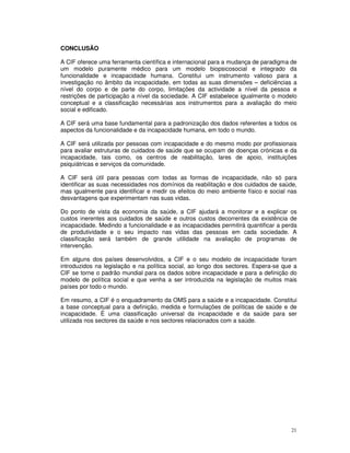 21
CONCLUSÃO
A CIF oferece uma ferramenta científica e internacional para a mudança de paradigma de
um modelo puramente médico para um modelo biopsicosocial e integrado da
funcionalidade e incapacidade humana. Constitui um instrumento valioso para a
investigação no âmbito da incapacidade, em todas as suas dimensões – deficiências a
nível do corpo e de parte do corpo, limitações da actividade a nível da pessoa e
restrições de participação a nível da sociedade. A CIF estabelece igualmente o modelo
conceptual e a classificação necessárias aos instrumentos para a avaliação do meio
social e edificado.
A CIF será uma base fundamental para a padronização dos dados referentes a todos os
aspectos da funcionalidade e da incapacidade humana, em todo o mundo.
A CIF será utilizada por pessoas com incapacidade e do mesmo modo por profissionais
para avaliar estruturas de cuidados de saúde que se ocupam de doenças crónicas e da
incapacidade, tais como, os centros de reabilitação, lares de apoio, instituições
psiquiátricas e serviços da comunidade.
A CIF será útil para pessoas com todas as formas de incapacidade, não só para
identificar as suas necessidades nos domínios da reabilitação e dos cuidados de saúde,
mas igualmente para identificar e medir os efeitos do meio ambiente físico e social nas
desvantagens que experimentam nas suas vidas.
Do ponto de vista da economia da saúde, a CIF ajudará a monitorar e a explicar os
custos inerentes aos cuidados de saúde e outros custos decorrentes da existência de
incapacidade. Medindo a funcionalidade e as incapacidades permitirá quantificar a perda
de produtividade e o seu impacto nas vidas das pessoas em cada sociedade. A
classificação será também de grande utilidade na avaliação de programas de
intervenção.
Em alguns dos países desenvolvidos, a CIF e o seu modelo de incapacidade foram
introduzidos na legislação e na política social, ao longo dos sectores. Espera-se que a
CIF se torne o padrão mundial para os dados sobre incapacidade e para a definição do
modelo de política social e que venha a ser introduzida na legislação de muitos mais
países por todo o mundo.
Em resumo, a CIF é o enquadramento da OMS para a saúde e a incapacidade. Constitui
a base conceptual para a definição, medida e formulações de políticas de saúde e de
incapacidade. É uma classificação universal da incapacidade e da saúde para ser
utilizada nos sectores da saúde e nos sectores relacionados com a saúde.
 