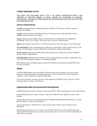 22
A REDE UNIVERSAL DA CIF
Para obter mais informação sobre a CIF e um melhor conhecimento sobre a sua
aplicação em diferentes regiões ou países, poderão ser contactadas as seguintes
organizações, organismos e Organizações não governamentais que fazem parte da rede
de colaboração da CIF.
Centros Colaboradores:
Australia: Australian Institute of Health and Welfare, GPO Box 570, Canberra ACT 2601, Australia.
Contacto: Ros Madden.
Canada: Canadian Institute for Health Information, 377 Dalhousie Street, Suite 200, Ottawa Ontario
KIN9N8, Canada. Contacto: Janice Miller.
France: Centre technique national d’Etudes et de Recherches sur les Handicaps et les Inadptations
(CTNERHI), 236 bis, rue de Tolbiac, 75013 Paris, France. Contacto: Catherine Barral.
Japan: Japan College of Social Work, 3-1-30 Takeoka, Kiyosehi, Tokyo 204, Japan. Contacto: Hisao Sato.
The Netherlands: Center for Standardization of Informatics in Health Care (CSIZ), Driebergseweg 3, 3708
JA Zeist, The Netherlands. Contacto: Willem Hirs and Marijke W. de Kleijn deVrankrijker.
Nordic countries: Department of Public Health and Caring Sciences, Uppsala Science Park, SE Uppsala
Sweden. Contacto: Björn Smedby.
United Kingdom: NHS Information Authority, Coding and Classification, Woodgate, Loughborough, Leics
LE11 2TG, United Kingdom. Contacto: Ann Harding, Jane Millar
USA: National Center for Health Statistics, Room 850, 6525 Belcrest Road, Hyattsville MD 20782, USA.
Contacto: Paul Placek.
Redes:
La Red de Habla Hispana en Discapacidades (The Spanish Network). Coordenador: Jose Luis Vazquez-
Barquero, Unidad de Investigacion en Psiquiatria Clinical y Social, Hospital Universitario "Marques de
Valdecilla", Avda. Valdecilla s/n, Santander 39008 Spain.
The Council of Europe Committee of Experts for the Application of ICIDH, Council of Europe, F-67075,
Strasbourg, France. Contacto: Lauri Sivonen.
Organizações Não Governamentais Participantes:
Disabled Peoples International, 11 Belgrave Road, London SW1V 1RB, United Kingdom. Contacto: Rachel Hurst.
European Disability Forum, Square Ambiorix, 32 Bte 2/A, B-1000, Bruxelles, Belgium. Contacto: Frank
Mulcahy.
European Regional Council for the World Federation of Mental Health (ERCWFM), Blvd Clovis N.7, 1000
Brussels, Belgium. Contacto: John Henderson.
Inclusion International, 13D Chemin de Levant, F-01210, Ferney-Voltaire, France. Contacto: Nancy
Breitenbach
Rehabilitation International, 25 E. 21st Street, New York, NY 10010, USA. Contact: Judith Hollenweger,
Chairman RI Education Commission, Institute of Special Education, University of Zurich, irschengraben 48,
8001 Zurich, Switzerland.
 