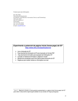 23
Contacto para mais informações:
Dr. T.B. Üstün
World Health Organization
Coordinator, Classification, Assessment, Surveys and Terminology
20 Avenue Appia
CH-1211 Geneva 27
Switzerland
Tel: 41 22 791.36.09
Fax: 41 22 791.48.85
E-mail: ustunb@who.int
Experimente o potencial da página inicial (home-page) da ICF
http://www.who.int/classification/icf
• Leia a introdução da ICF
• Faça download da Introdução da ICF para impressão em formato PDF
• Faça download do formulário para aquisição das Publicações ICF
• Consulte os materiais de formação e o Beginner’s Guide7
• Mantenha-se actualizado acerca dos últimos desenvolvimentos da ICF
• Registe-se para receber noticias ou informações via e-mail
7
N.do T. - Beginner’s Guide é o titulo genérico apresentado na página inicial (home-page) da ICF
para referir o documento original agora editado na sua versão em língua portuguesa.
 