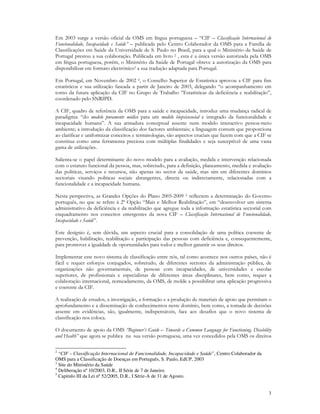 3
Em 2003 surge a versão oficial da OMS em língua portuguesa – “CIF – Classificação Internacional de
Funcionalidade, Incapacidade e Saúde” – publicada pelo Centro Colaborador da OMS para a Família de
Classificações em Saúde da Universidade de S. Paulo no Brasil, para a qual o Ministério da Saúde de
Portugal prestou a sua colaboração. Publicada em livro 2 , esta é a única versão autorizada pela OMS
em língua portuguesa, porém, o Ministério da Saúde de Portugal obteve a autorização da OMS para
disponibilizar em formato electrónico3 a sua tradução adaptada para Portugal.
Em Portugal, em Novembro de 2002 4, o Conselho Superior de Estatística aprovou a CIF para fins
estatísticos e sua utilização faseada a partir de Janeiro de 2003, delegando “o acompanhamento em
torno da futura aplicação da CIF no Grupo de Trabalho ”Estatísticas da deficiência e reabilitação”,
coordenado pelo SNRIPD.
A CIF, quadro de referência da OMS para a saúde e incapacidade, introduz uma mudança radical de
paradigma: “do modelo puramente médico para um modelo biopsicosocial e integrado da funcionalidade e
incapacidade humana”. A sua armadura conceptual assente num modelo interactivo pessoa-meio
ambiente; a introdução da classificação dos factores ambientais; a linguagem comum que proporciona
ao clarificar e uniformizar conceitos e terminologias, são aspectos cruciais que fazem com que a CIF se
constitua como uma ferramenta preciosa com múltiplas finalidades e seja susceptível de uma vasta
gama de utilizações.
Salienta-se o papel determinante do novo modelo para a avaliação, medida e intervenção relacionada
com o estatuto funcional da pessoa, mas, sobretudo, para a definição, planeamento, medida e avaliação
das politicas, serviços e recursos, não apenas no sector da saúde, mas sim em diferentes domínios
sectoriais visando politicas sociais abrangentes, directa ou indirectamente, relacionadas com a
funcionalidade e a incapacidade humana.
Nesta perspectiva, as Grandes Opções do Plano 2005-2009 5 reflectem a determinação do Governo
português, no que se refere à 2ª Opção “Mais e Melhor Reabilitação”, em “desenvolver um sistema
administrativo da deficiência e da reabilitação que agregue toda a informação estatística sectorial com
enquadramento nos conceitos emergentes da nova CIF – Classificação Internacional de Funcionalidade,
Incapacidade e Saúde”.
Este desígnio é, sem dúvida, um aspecto crucial para a consolidação de uma política coerente de
prevenção, habilitação, reabilitação e participação das pessoas com deficiência e, consequentemente,
para promover a igualdade de oportunidades para todos e melhor garantir os seus direitos.
Implementar este novo sistema de classificação entre nós, tal como acontece nos outros países, não é
fácil e requer esforços conjugados, sobretudo, de diferentes sectores da administração pública, de
organizações não governamentais, de pessoas com incapacidades, de universidades e escolas
superiores, de profissionais e especialistas de diferentes áreas disciplinares, bem como, requer a
colaboração internacional, nomeadamente, da OMS, de molde a possibilitar uma aplicação progressiva
e coerente da CIF.
A realização de estudos, a investigação, a formação e a produção de materiais de apoio que permitam o
aprofundamento e a disseminação de conhecimentos neste domínio, bem como, a tomada de decisões
assente em evidências, são, igualmente, indispensáveis, face aos desafios que o novo sistema de
classificação nos coloca.
O documento de apoio da OMS “Beginner’s Guide – Towards a Common Language for Functioning, Disability
and Health” que agora se publica na sua versão portuguesa, uma vez concedidos pela OMS os direitos
2
“CIF – Classificação Internacional de Funcionalidade, Incapacidade e Saúde”, Centro Colaborador da
OMS para a Classificação de Doenças em Português, S. Paulo, EdUP, 2003
3
Site do Ministério da Saúde
4
Deliberação nº 10/2003, D.R., II Série de 7 de Janeiro.
5
Capitulo III da Lei nº 52/2005, D.R., I Série-A de 31 de Agosto.
 