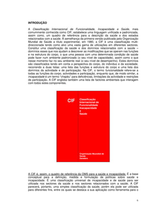 6
INTRODUÇÃO
A Classificação Internacional de Funcionalidade, Incapacidade e Saúde, mais
comummente conhecida como CIF, estabelece uma linguagem unificada e padronizada,
assim como, um quadro de referência para a descrição da saúde e dos estados
relacionados com a saúde. À semelhança da primeira versão publicada pela Organização
Mundial de Saúde a título experimental, em 1980, a CIF é uma classificação multi-
direccionada tendo como alvo uma vasta gama de utilizações em diferentes sectores.
Constitui uma classificação da saúde e dos domínios relacionados com a saúde –
domínios esses que nos ajudam a descrever as modificações que se operam nas funções
e na estrutura do corpo, o que uma pessoa com uma determinada condição de saúde
pode fazer num ambiente padronizado (o seu nível de capacidade), assim como o que
nesse momento faz no seu ambiente real (o seu nível de desempenho). Estes domínios
são classificados tendo em conta a perspectiva do corpo, do indivíduo e da sociedade,
recorrendo a duas listas: uma lista das funções e estrutura do corpo e uma lista dos
domínios da actividade e de participação. Na CIF, o termo funcionalidade refere-se a
todas as funções do corpo, actividades e participação, enquanto que, de modo similar, a
incapacidade é um termo “chapéu” para deficiências, limitações da actividade e restrições
de participação. A CIF engloba também uma lista de factores ambientais que interagem
com todos estes componentes.
CIF Classificação
Internacional de
Funcionalidade
Inacapacidade
e
Saúde
Organização Muundial de
Saúde
Genebra
A CIF é, assim, o quadro de referência da OMS para a saúde e incapacidade. É a base
conceptual para a definição, medida e formulação de políticas sobre saúde e
incapacidade. É uma classificação universal de incapacidade e de saúde para ser
utilizada nos sectores da saúde e nos sectores relacionados com a saúde. A CIF
parecerá, portanto, uma simples classificação da saúde, porém ela pode ser utilizada
para diferentes fins, entre os quais se destaca a sua aplicação como ferramenta para o
 