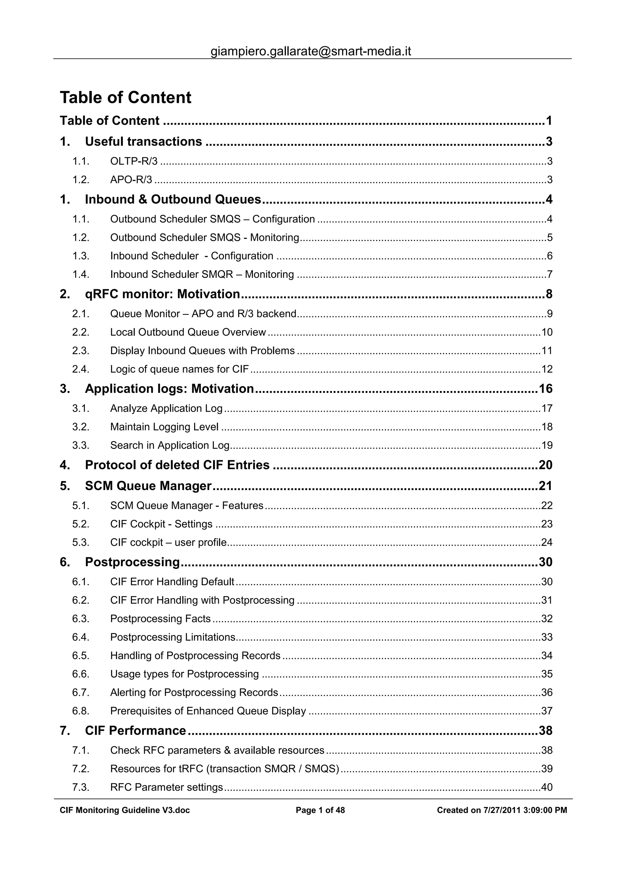 giampiero.gallarate@smart-media.it
CIF Monitoring Guideline V3.doc Page 1 of 48 Created on 7/27/2011 3:09:00 PM
Table of Content
Table of Content ............................................................................................................1
1. Useful transactions ................................................................................................3
1.1. OLTP-R/3 .....................................................................................................................................3
1.2. APO-R/3 .......................................................................................................................................3
1. Inbound & Outbound Queues................................................................................4
1.1. Outbound Scheduler SMQS – Configuration ...............................................................................4
1.2. Outbound Scheduler SMQS - Monitoring.....................................................................................5
1.3. Inbound Scheduler - Configuration .............................................................................................6
1.4. Inbound Scheduler SMQR – Monitoring ......................................................................................7
2. qRFC monitor: Motivation......................................................................................8
2.1. Queue Monitor – APO and R/3 backend......................................................................................9
2.2. Local Outbound Queue Overview..............................................................................................10
2.3. Display Inbound Queues with Problems ....................................................................................11
2.4. Logic of queue names for CIF....................................................................................................12
3. Application logs: Motivation................................................................................16
3.1. Analyze Application Log.............................................................................................................17
3.2. Maintain Logging Level ..............................................................................................................18
3.3. Search in Application Log...........................................................................................................19
4. Protocol of deleted CIF Entries ...........................................................................20
5. SCM Queue Manager............................................................................................21
5.1. SCM Queue Manager - Features...............................................................................................22
5.2. CIF Cockpit - Settings ................................................................................................................23
5.3. CIF cockpit – user profile............................................................................................................24
6. Postprocessing.....................................................................................................30
6.1. CIF Error Handling Default.........................................................................................................30
6.2. CIF Error Handling with Postprocessing ....................................................................................31
6.3. Postprocessing Facts.................................................................................................................32
6.4. Postprocessing Limitations.........................................................................................................33
6.5. Handling of Postprocessing Records.........................................................................................34
6.6. Usage types for Postprocessing ................................................................................................35
6.7. Alerting for Postprocessing Records..........................................................................................36
6.8. Prerequisites of Enhanced Queue Display ................................................................................37
7. CIF Performance...................................................................................................38
7.1. Check RFC parameters & available resources..........................................................................38
7.2. Resources for tRFC (transaction SMQR / SMQS).....................................................................39
7.3. RFC Parameter settings.............................................................................................................40
 