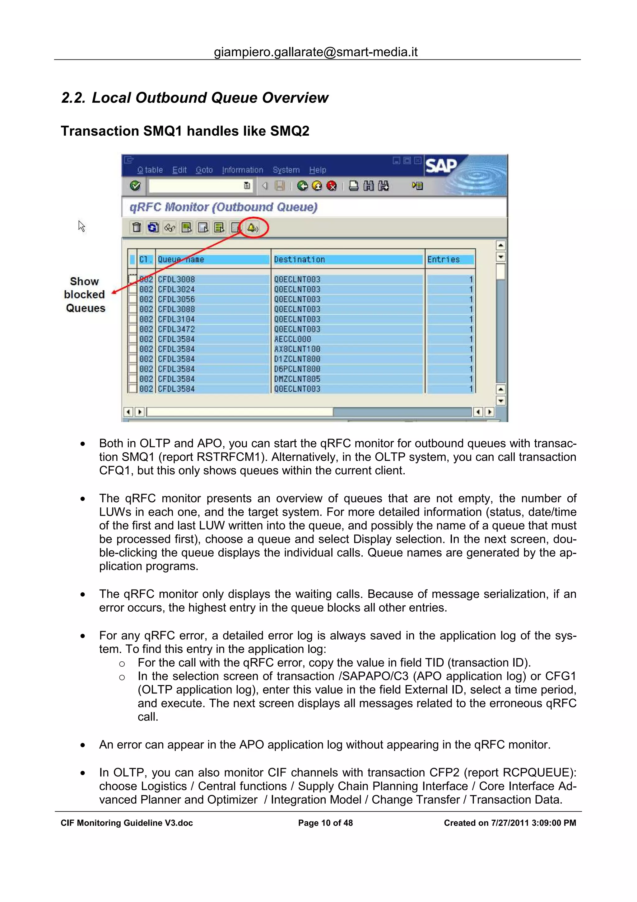 giampiero.gallarate@smart-media.it
CIF Monitoring Guideline V3.doc Page 10 of 48 Created on 7/27/2011 3:09:00 PM
2.2. Local Outbound Queue Overview
Transaction SMQ1 handles like SMQ2
• Both in OLTP and APO, you can start the qRFC monitor for outbound queues with transac-
tion SMQ1 (report RSTRFCM1). Alternatively, in the OLTP system, you can call transaction
CFQ1, but this only shows queues within the current client.
• The qRFC monitor presents an overview of queues that are not empty, the number of
LUWs in each one, and the target system. For more detailed information (status, date/time
of the first and last LUW written into the queue, and possibly the name of a queue that must
be processed first), choose a queue and select Display selection. In the next screen, dou-
ble-clicking the queue displays the individual calls. Queue names are generated by the ap-
plication programs.
• The qRFC monitor only displays the waiting calls. Because of message serialization, if an
error occurs, the highest entry in the queue blocks all other entries.
• For any qRFC error, a detailed error log is always saved in the application log of the sys-
tem. To find this entry in the application log:
o For the call with the qRFC error, copy the value in field TID (transaction ID).
o In the selection screen of transaction /SAPAPO/C3 (APO application log) or CFG1
(OLTP application log), enter this value in the field External ID, select a time period,
and execute. The next screen displays all messages related to the erroneous qRFC
call.
• An error can appear in the APO application log without appearing in the qRFC monitor.
• In OLTP, you can also monitor CIF channels with transaction CFP2 (report RCPQUEUE):
choose Logistics / Central functions / Supply Chain Planning Interface / Core Interface Ad-
vanced Planner and Optimizer / Integration Model / Change Transfer / Transaction Data.
 