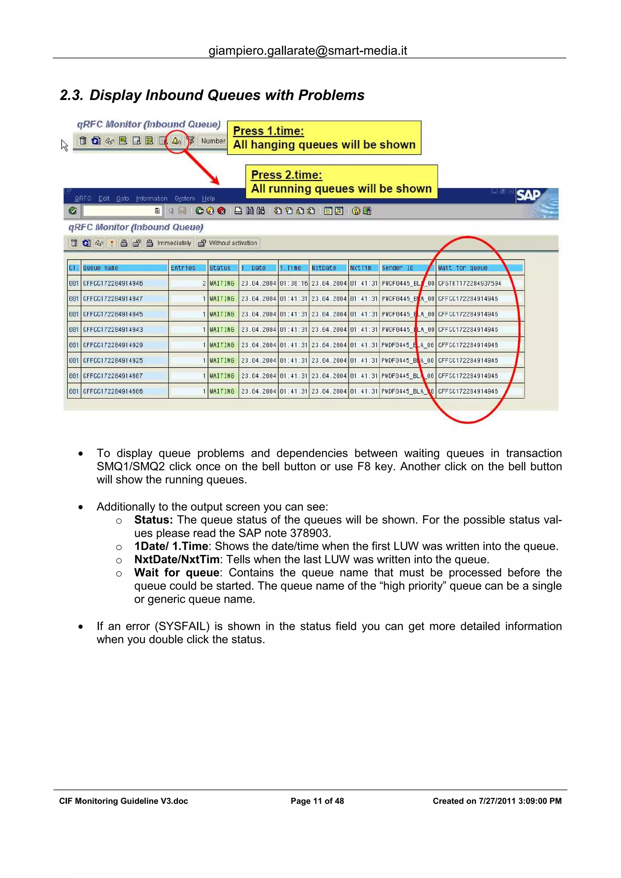 giampiero.gallarate@smart-media.it
CIF Monitoring Guideline V3.doc Page 11 of 48 Created on 7/27/2011 3:09:00 PM
2.3. Display Inbound Queues with Problems
• To display queue problems and dependencies between waiting queues in transaction
SMQ1/SMQ2 click once on the bell button or use F8 key. Another click on the bell button
will show the running queues.
• Additionally to the output screen you can see:
o Status: The queue status of the queues will be shown. For the possible status val-
ues please read the SAP note 378903.
o 1Date/ 1.Time: Shows the date/time when the first LUW was written into the queue.
o NxtDate/NxtTim: Tells when the last LUW was written into the queue.
o Wait for queue: Contains the queue name that must be processed before the
queue could be started. The queue name of the “high priority” queue can be a single
or generic queue name.
• If an error (SYSFAIL) is shown in the status field you can get more detailed information
when you double click the status.
 