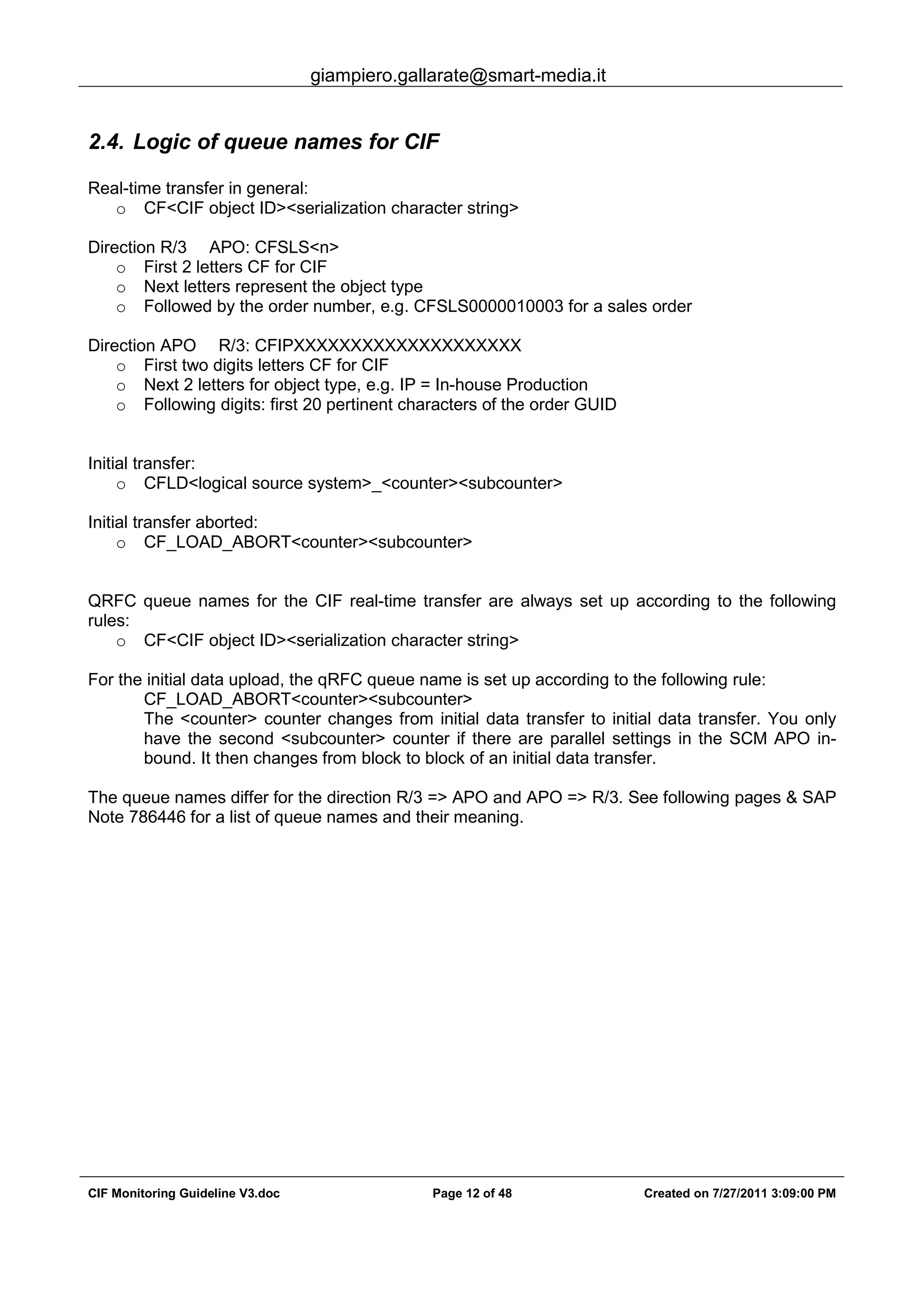 giampiero.gallarate@smart-media.it
CIF Monitoring Guideline V3.doc Page 12 of 48 Created on 7/27/2011 3:09:00 PM
2.4. Logic of queue names for CIF
Real-time transfer in general:
o CF<CIF object ID><serialization character string>
Direction R/3 APO: CFSLS<n>
o First 2 letters CF for CIF
o Next letters represent the object type
o Followed by the order number, e.g. CFSLS0000010003 for a sales order
Direction APO R/3: CFIPXXXXXXXXXXXXXXXXXXXX
o First two digits letters CF for CIF
o Next 2 letters for object type, e.g. IP = In-house Production
o Following digits: first 20 pertinent characters of the order GUID
Initial transfer:
o CFLD<logical source system>_<counter><subcounter>
Initial transfer aborted:
o CF_LOAD_ABORT<counter><subcounter>
QRFC queue names for the CIF real-time transfer are always set up according to the following
rules:
o CF<CIF object ID><serialization character string>
For the initial data upload, the qRFC queue name is set up according to the following rule:
CF_LOAD_ABORT<counter><subcounter>
The <counter> counter changes from initial data transfer to initial data transfer. You only
have the second <subcounter> counter if there are parallel settings in the SCM APO in-
bound. It then changes from block to block of an initial data transfer.
The queue names differ for the direction R/3 => APO and APO => R/3. See following pages & SAP
Note 786446 for a list of queue names and their meaning.
 