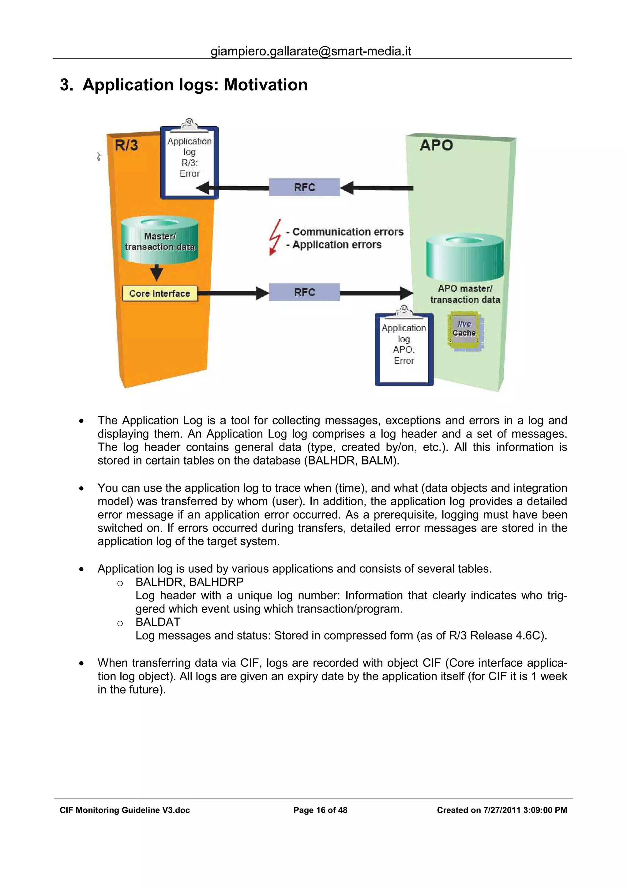 giampiero.gallarate@smart-media.it
CIF Monitoring Guideline V3.doc Page 16 of 48 Created on 7/27/2011 3:09:00 PM
3. Application logs: Motivation
• The Application Log is a tool for collecting messages, exceptions and errors in a log and
displaying them. An Application Log log comprises a log header and a set of messages.
The log header contains general data (type, created by/on, etc.). All this information is
stored in certain tables on the database (BALHDR, BALM).
• You can use the application log to trace when (time), and what (data objects and integration
model) was transferred by whom (user). In addition, the application log provides a detailed
error message if an application error occurred. As a prerequisite, logging must have been
switched on. If errors occurred during transfers, detailed error messages are stored in the
application log of the target system.
• Application log is used by various applications and consists of several tables.
o BALHDR, BALHDRP
Log header with a unique log number: Information that clearly indicates who trig-
gered which event using which transaction/program.
o BALDAT
Log messages and status: Stored in compressed form (as of R/3 Release 4.6C).
• When transferring data via CIF, logs are recorded with object CIF (Core interface applica-
tion log object). All logs are given an expiry date by the application itself (for CIF it is 1 week
in the future).
 